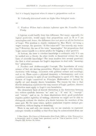 SECTIOX 3 Numbers and Arithmomorphic Concepts
but it is largely impotent when it comes to propositions such as
B. Culturally determined wants are higher than biological ivants,
or
C. Woodrow Wilson had a decisive influence upon the Versailles Peace
Treaty.
A logician would hardly deny this difference. But many, especially the
logical positivists, would argue that propositions such as B or C are
meaningless and, hence, the difference does not prove at all the limitation
of Logic. This position is clearly explained by Max Black: red being a
vague concept, the question “is this color red?” has scarcely any mean¬
ing.16 However, the use of the term “meaningless” for propositions that
Logic cannot handle is a clever artifice for begging a vital question.
At bottom, the issue is whether knowledge is authentic only if it can
be unified into a theory. In other words, is theoretical science the only
form of scientific knowledge? The issue resolves into several questions:
the first is what accounts for Logic’s impotence to deal with “meaning¬
less” propositions.
3. Numbers and Arithmomorphic Concepts. The boundaries of every
science of fact are moving penumbras. Physics mingles with chemistry,
chemistry with biology, economics with political science and sociology,
and so on. There exists a physical chemistry, a biochemistry, and even
a political economy in spite of our unwillingness to speak of it. Only the
domain of Logic—conceived as Principia Mathematica—is limited by
rigidly set and sharply drawn boundaries. The reason for this is that
discrete distinction constitutes the very essence of Logic: perforce, discrete
distinction must apply to Logic’s own boundaries.
The elementary basis of discrete distinction is the distinction between
two written symbols: between “m” and “n,” “3” and “8,” “excerpt”
and “except,” and so on. As these illustrations show, good symbolism
requires perfect legibility of writing; otherwise we might not be able to
distinguish without the shadow of a doubt between the members of the
same pair. By the same token, spoken symbolism requires distinct pro¬
nunciation, without lisping or mumbling.
There is one and only one reason why we use symbols: to represent
concepts visually or audibly so that these may be communicated from one
16 Max Black, The Nature ojMathematics (New York, 1935), p. lOOn. This position
is frequently used to dodge basic questions, such as “ Can a machine think V* See
Chapter III, Section 10, below.
43
 