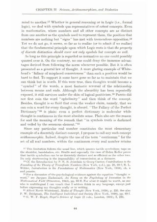 CHAPTER TI Science, Arilhmomorphism, and Dialectics
mind to another.17 Whether in general reasoning or in Logic (i.e., formal
logie), we deal with symbols qua representatives of extant concepts. Even
in mathematics, where numbers and all other concepts are as distinct
from one another as the symbols used to represent them, the position that
numbers are nothing but “signs” has met with tremendous opposition.18
Yet we do not go, it seems, so far as to realize (or to admit if we realize)
that the fundamental principle upon which Logic rests is that the property
of discrete, distinction should cover not only symbols but concepts as well.
As long as this principle is regarded as normative no one could possibly
quarrel over it. On the contrary, no one could deny the immense advan¬
tages derived from following the norm whenever possible. But it is often
presented as a general law’ of thought. A more glaring example of White¬
head’s “fallacy of misplaced concreteness” than such a position would be
hard to find. To support it some have gone so far as to maintain that we
can think but in words. Tf this were true, then thoughts would become a
“symbol” of the words, a most fantastic reversal of the relationship
between means and ends. Although the absurdity has been repeatedly
exposed, it still survives under the skin of logical positivism.19 Pareto did
not first coin the word “ophclimity” and then think of the concept.
Besides, thought is so fluid that even the weaker claim, namely, that we
can coin a word for every thought, is absurd. “The Fallacy of the Perfect
Dictionary
thought is continuous in the most absolute sense. Plain also are the reason
for and the meaning of the remark that “in symbols truth is darkened
and veiled by the sensuous element.”21
Since any particular real number constitutes the most elementary
example of a discretely distinct concept,1propose to call any such concept
arithmomorphic. Indeed, despite the use of the term “continuum” for the
set of all real numbers, w ithin the continuum every real number retains
is plain: even a perfect dictionary is molecular w'hile
”20
17 This limitation follows the usual line, which ignores tactile symbolism: taps on
the shoulder, handshakes, etc. Braille and especially the
that tactile symbolism can be as discretely distinct and as efficient as the other two.
Its only shortcoming is the impossibility of transmission at a distance.
18 Cf. the Introduction by P. E. B. Jourdain to Georg Cantor, Contribution# to the.
Founding of the Theory of Tran#finite Numbers (New York, n.d.), pp. 20, 69 f; R. L.
Wilder, Introduction to the Foundations of Mathematics (New York, 1956), ch. x
and passim.
19 For a discussion of the psychological evidence against the equation “thought =
word.” see Jacques Hoduinurd, An Essay on the Psychology of invention in the.
Mathematical Field (Princeton, 1945), pp. 66 ff. For what it might be worth, as one
who is multilingual I can vouch that I seldom think in uny language, except just
before expressing my thoughts orally or in writing.
20 Alfred North Whitehead, Modes of Thought (New York, 1938), p. 235. See also
P. W. Bridgman, The Intelligent Individual and Society (New York, 1938), pp. 69 f.
21 G. W. F. Hegel, Hegel's Science of Tjogic (2 vols., London, 1951), I, 231.
of Helen Keller prove
case
44
 