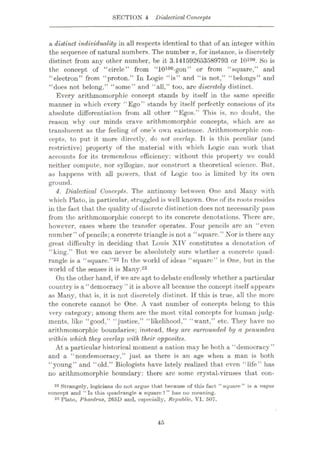 SECTION 4 Dialectical Concepts
a distinct individuality in all respects identical to that of an integer within
the sequence of natural numbers. The number n, for instance, is discretely
distinct from any other number, be it 3.141592653589793 or 10100. So is
the concept of "circle” from "10100-gon” or from “square,” and
“electron” from “proton.” In Logic “is” and “is not,” “belongs” and
“does not belong,” “some” and “all,” too, are discretely distinct.
Every arithmomorphic concept stands by itself in the same specific
manner in which every “Ego” stands by itself perfectly conscious of its
absolute differentiation from all other “Egos.” This is, no doubt, the
reason why our minds crave arithmomorphic concepts, which are as
translucent as the feeling of one’s own existence. Arithmomorphic con¬
cepts, to put it more directly, do not overlap. It is this peculiar (and
restrictive) property of the material with which Logic can work that
accounts for its tremendous efficiency: without this property we could
neither compute, nor syllogize, nor construct a theoretical science. But,
as happens with all powers, that of lÿogic too is limited by its own
ground.
4. Dialectical Concepts. The antinomy between One and Many with
which Plato, in particular, struggled is well known. One of its roots resides
in the fact that the quality of discrete distinction does not necessarily pass
from the arithmomorphic concept to its concrete denotations. There are,
however, cases where the transfer operates. Four pencils are an “even
number” of pencils; a concrete triangle is not a “square.” Nor is there any
great difficulty in deciding that Louis XIV constitutes a denotation of
“king.” But we can never be absolutely sure whether a concrete quad¬
rangle is a “square.”22 Tn the world of ideas “square” is One, but in the
wrorld of the senses it is Many.23
On the other hand, if we are apt to debate endlessly whether a particular
country is a “democracy ” it is above all because the concept itself appears
as Many, that is, it is not discretely distinct. If this is true, all the more
the concrete camiot be One. A vast number of concepts belong to this
very category; among them are the most vital concepts for human judg¬
ments, like “good,” “justice,” “likelihood,” “want,” etc. They have no
arithmomorphic boundaries; instead, they are surrounded by a penumbra
unthin which they overlap with their opposites.
At a particular historical moment a nation may be both a “democracy”
and a “nondemocracy,” just as there is an age when a man is both
“young” and “old.” Biologists have lately realized that even “life” has
no arithmomorphic boundary: there are some crystal-viruses that con-
22 Strangely, logicians do not argue that because of this fact “square” is a vague
concept and “Is this quadrangle a square?” has no meaning.
23 Plato, Phaedrus, 265D and, especially, Republic, VI. 507.
45
 