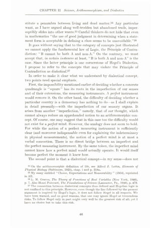 CHAPTER II Science, Arithmomorphiam, and Dialectic*
stitute a penumbra between living and dead mutter.24 Any particular
want, as I have argued along well-trodden but abandoned trails, imper¬
ceptibly slides into other wants.25 Careful thinkers do not hide that even
in mathematics “the use of good judgment in determining when a state¬
ment form is acceptable in defining a class seems to be unavoidable.”26
It goes without saying that to the category of concepts just illustrated
we cannot apply the fundamental law of Logic, the Principle of Contra¬
diction: “13 cannot be both A and non-A.” On the contrary, we must
accept that, in certain instances at least, “B is both A and 11011-A” is the
case. Since the latter principle is one cornerstone of Hegel’s Dialectics,
T propose to refer to the concepts that may violate the Principle of
Contradiction as dialectical.'11
In order to make it clear what we understand by dialectical concept,
two points need special emphasis.
First, the impossibility mentioned earlier of deciding whether a concrete
quadrangle is “square” has its roots in the imperfection of our senses
and of their extensions, the measuring instruments. A perfect instrument
would remove it. On the other hand, the difficulty of deciding whether a
particular country is a democracy has nothing to do—as I shall explain
in detail presently—with the imperfection of our sensory organs. It
arises from another “imperfection,” namely, that of our thought, which
cannot always reduce an apprehended notion to an arithmomorphic con¬
cept. Of course, one may suggest that in this case too the difficulty would
not exist for a perfect mind. However, the analogy does not seem to hold.
For while the notion of a perfect measuring instrument is sufficiently
clear (and moreover indispensable even for explaining the indeterminacy
in physical measurements), the notion of a perfect mind is at most a
verbal concoction. There is no direct bridge between an imperfect and
the perfect measuring instrument. By the same token, the imperfect mind
cannot know how a perfect mind would actually operate. It would itself
become perfect the moment it knew how.
The second point is that a dialectical concept—in my sense—docs not
21 On the arithinomorphic definition of life, see Alfred J. Lotka, Element* of
Physical Biology (Baltimore, 1925), chap, i and p. 218n.
25 My essay entitled “Choice, Expectations and Measurability” (1954), reprinted
in AE.
2® L. M. Graves, The Theory of Function* of Real Variable* (New York, 1946),
p. 7. Also Henri Poincar6, The Foundation* of Science (Lancaster, Pa., 1946), p. 479.
27 The connection between dialectical concepts thus defined and Hegelian logic is
not confined to this principle. However, even though the line followed by the present
argument is inspired by Hegel’s logic, it does not follow Hegel in all respects. We
have been warned, and on good reasons, that one may ignore Hegel at tremendous
risks. To follow Hegel only in part might very well be the greatest risk of all; yet I
have no choice but to take this risk.
46
 