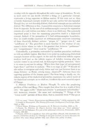 SECTION 5 Platonic Traditions in Modern Thought
overlap with its opposite throughout the entire range of denotations. To wit,
in most cases we ean decide whether a thing, or a particular concept,
represents a living organism or lifeless matter. If this were not so, then
certainly dialectical concepts would be not only useless but also harmful.
Though they are not discretely distinct, dialectical conceptsare nevertheless
distinct. The difference is this. A penumbra separates a dialectical concept
from its opposite. In the case of an arithmomorphic concept the separation
consists of a void: tertium non datur—there is no third case. The extremely
important point is that the separating penumbra itself is a dialectical
concept. Indeed, if the penumbra of A had arithmomorphic boundaries,
then we could readily construct an arithmomorphic structure consisting
of three discretely distinct notions: “proper A,” “proper non-A,” and
“indifferent A.” The procedure is most familiar to the student of con¬
sumer’s choice where we take it for granted that between “preference”
and “nonpreference” there must be “indifference.”28
Undoubtedly, a penumbra surrounded by another penumbra confronts
us with an infinite regress. Jiut there is no point in condemning dialectical
concepts because of this aspect: in the end the dialectical infinite regress
resolves itself just as the infinite regress of Achilles running after the
tortoise comes to an actual end. As Schumpeter rightly protested, “there
is no sense in our case in asking: ‘Where does that type lof entrepreneur]
begin then?’ and then to exclaim: ‘This is no type at all!’”29 Should we
also refuse to recognize and study virtue and vice just because there is no
sharp division—as Hume, among many, observed30—between these two
opposing qualities of the human spirit ? Far from being a deadly sin, the
infinite regress of the dialectical penumbra constitutes the salient merit of
the dialectical concepts: as we shall see, it reflects the most essential aspect
of Change.
5. Platonic Traditions in Modern Thought. To solve the perplexing
problem of One and Many, Plato taught that ideas live in a world of their
own, “the upper-world,” where each retains “a permanent individuality”
and, moreover, remains “the same and unchanging.”31 Things of the
“lower-world ” partake of these ideas, that is, resemble them.32 The pivot
23 Cf. my essay “ Choice, Expectations and Measurubility ” (1954), reprinted in AE.
49 .Joseph A. Schumpeter, The Theory of Economic. Development (Cambridge, Mass.,
1949). p. 82n.
30 David Hume, Writinyt) on Economics, ed., E. Rotwein (London, 1955), p. 19.
31 rhaedo, 78, Philehus, 15. Plato’s doctrine that ideas are “fixed patterns”
permeates all his Dialogues. For just a few additional references, Parmenides, 129 ff,
Cralylus, 439-440.
32 rhaedo, 100 fT. It is significant that although Plato (Phacdo, 104) illustrates the
diserete distinction of ideas by referring to integral numbers, he never discusses the
problem why some tilings partake fully and others only partly of ideas.
47
 
