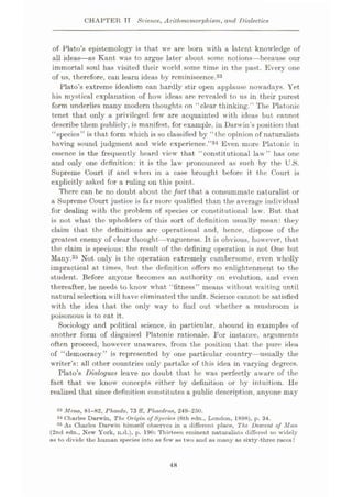CHAPTER TT Science, Arilhmomorphism, and Dialectics
of Plato’s epistemology is that we are born with a latent knowledge of
all ideas—as Kant was to argue later about some notions—because our
immortal soul has visited their world some time in the past. Every one
of us, therefore, can learn ideas by reminiscence.33
Plato’s extreme idealism can hardly stir open applause nowadays. Yet
his mystical explanation of how ideas arc revealed to us in their purest
form underlies many modern thoughts on “clear thinking.” The Platonic
tenet that only a privileged few are acquainted with ideas but cannot
describe them publicly, is manifest, for example, in Darwin’s position that
“species” is that form which is so classified by “the opinion of naturalists
having sound judgment and wide experience.”34 Even more Platonic in
essence is the frequently heard view that “constitutional law” has one
and only one definition: it is the law pronounced as such by the U.S.
Supreme Court if and when in a case brought before it the Court is
explicitly asked for a ruling on this point.
There can be no doubt about the fact that a consummate naturalist or
a Supreme Court justice is far more qualified than the average individual
for dealing with the problem of species or constitutional law. But that
is not what the upholders of this sort of definition usually mean: they
claim that the definitions are operational and, hence, dispose of the
greatest enemy of clear thought—vagueness. It is obvious, however, that
the claim is specious: the result of the defining operation is not One but
Many.35 Not only is the operation extremely cumbersome, even wholly
impractical at times, but the definition offers no enlightenment to the
student. Before anyone becomes an authority on evolution, and even
thereafter, he needs to know what “fitness” means without waiting until
natural selection will have eliminated the unfit. Science cannot be satisfied
with the idea that the only way to find out whether a mushroom is
poisonous is to eat it.
Sociology and political science, in particular, abound in examples of
another form of disguised Platonic rationale. For instance, arguments
often proceed, however unawares, from the position that the pure idea
of “democracy” is represented by one particular country—usually the
writer’s: all other countries only partake of this idea in varying degrees.
Plato’s Dialogues leave no doubt that he was perfectly aware of the
fact that we know concepts either by definition or by intuition. He
realized that since definition constitutes a public description, anyone may
33 Meno, 81-82, Phaedo, 73 ff, Phacdrus, 249-250.
34 Charles Darwin, The Origin of Species (6th edn., London, 1898), p. 34.
35 As Charles Darwin himself observes in a different place, The Descent of Man
(2nd edn., New York, n.d.), p. 190: Thirteen eminent naturalists differed so widely
as to divide the human species into as few as two and as many as sixty-three races!
48
 