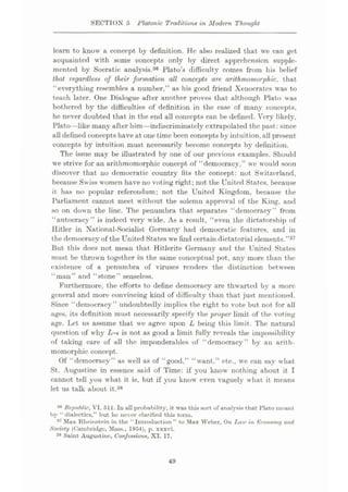 SECTION 5 Platonic Traditions in Modem Thought
learn to know a concept by definition. He also realized that we can get
acquainted with some concepts only by direct apprehension supple¬
mented by Soeratic analysis.36 Plato’s difficulty comes from his belief
that regardless of their formation all concepts are. arithmomorphic, that
“everything resembles a number,” as his good friend Xenocrates was to
teach later. One Dialogue after another proves that although Plato was
bothered by the difficulties of definition in the case of many concepts,
he never doubted that in the end all concepts can be defined. Very likely,
Plato—like many after him—indiscriminately extrapolated the past:since
all defined concepts have at one time been concepts by intuition,all present
concepts by intuition must necessarily become concepts by definition.
The issue may be illustrated by one of our previous examples. Should
we strive for an arithmomorphic concept of “democracy,” we would soon
discover that no democratic country fits the concept: not Switzerland,
because Swiss women have no voting right; not the United States, because
it has no popular referendum; not the United Kingdom, because the
Parliament cannot meet without the solemn approval of the King, and
so on down the line. The penumbra that separates “democracy” from
“autocracy” is indeed very wide. As a result, “even the dictatorship of
Hitler in National-Socialist Germany had democratic features, and in
the democracy of the United States we find certain dictatorial elements.”37
But this does not mean that Hitlerite Germany and the United States
must be thrown together in the same conceptual pot, any more than the
existence of a penumbra of viruses renders the distinction between
“man” and “stone” senseless.
Furthermore, the efforts to define democracy are thwarted by a more
general and more convincing kind of difficulty than that just mentioned.
Since “democracy” undoubtedly implies the right to vote but not for all
ages, its definition must necessarily specify the proper limit of the voting
age. Let us assume that we agree upon L being this limit. The natural
question of why L-e is not as good a limit fully reveals the impossibility
of taking care of all the imponderables of “democracy” by an arith¬
momorphic concept.
Of “democracy” as well as of “good,” “want,” etc., we can say what
St. Augustine in essence said of Time: if you know nothing about it I
cannot tell you what it is, but if you know even vaguely what it means
let us talk about it.38
30 Republic., VI. 511. In all probability, it was this sort of analysis that Plato mount
by “ dialectics,” but he never clarified this term.
37 Mux Rheinstein in the “Introduction” to Max Weber, On Law in Economy and
Society (Cambridge, Mass., 1954), p. xxxvi.
38 Saint Augustine, Confessions, XI. 17.
49
 