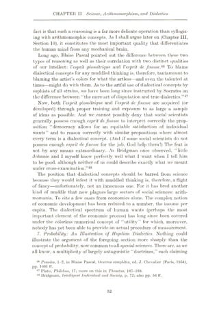 CHAPTER II Science, Arithtnomorphism, and Dialectics
fact is that such a reasoning is a far more delicate operation than syllogiz¬
ing with arithmomorphic concepts. As T shall argue later on (Chapter III,
Section 10), it constitutes the most important quality that differentiates
the human mind from any mechanical brain.
Long ago, Blaise Pascal pointed out the difference between these two
types of reasoning as well as their correlation with two distinct qualities
of our intellect: Vesprit geometrique. and Vesprit de finesse.'16 To blame
dialectical concepts for any muddled thinking is, therefore, tantamount to
blaming the artist’s colors for what the artless—and even the talented at
times—might do with them. As to the artful use of dialectical concepts by
sophists of all strains, we have been long since instructed by Socrates on
the difference between “the mere art of disputation and true dialectics.”47
Now, both Vesprit geometrique and Vesprit de finesse are acquired (or
developed) through proper training and exposure to as large a sample
of ideas as possible. And we cannot possibly deny that social scientists
generally possess enough esprit de finesse to interpret correctly the prop¬
osition “democracy allows for an equitable satisfaction of individual
wants” and to reason correctly with similar propositions where almost
every term is a dialectical concept. (And if some social scientists do not
possess enough esprit de finesse for the job, God help them!) The feat is
not by any means extraordinary. As Bridgman once observed, “little
Johnnie and I myself know perfectly well what 1 want when I tell him
to be good, although neither of us could describe exactly what we meant
under cross-examination.”48
The position that dialectical concepts should be barred from science
because they would infest it with muddled thinking is, therefore, a flight
of fancy—unfortunately, not an innocuous one. For it has bred another
kind of muddle that now plagues large sectors of social sciences: arith-
momania. To cite a few cases from economics alone. The complex notion
of economic development has been reduced to a number, the income per
capita. The dialectical spectrum of human wants (perhaps the most
important element of the economic process) has long since been covered
under the colorless numerical concept of “utility” for which, moreover,
nobody has yet been able to provide an actual procedure of measurement.
7. Probability: An Illustration of Hegelian Dialectics. Nothing could
illustrate the argument of the foregoing section more sharply than the
concept of probability, now common toall special sciences. There are, as we
all know, a multiplicity of largely antagonistic “doctrines,” each claiming
49 Pensees, 1-2, in Blaise Pascal, Oeuvres completes, cd. J. Chevalier (Paris, 1954),
pp. 1091 ff.
47 Plato, Philebus, 17; more on this in Theaetus, 167-168.
4X Bridgman, Intelligent Individual and Society, p. 72; also pp. 56 ft'.
52
 