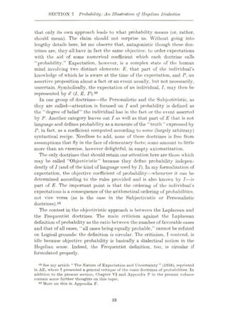 SECTION 7 Probability:An Illustration of Hegelian Dialectics
that only its own approach leads to what probability means (or, rather,
should mean). The claim should not surprise us. Without going into
lengthy details here, let me observe that, antagonistic though these doc¬
trines are, they all have in fact the same objective: to order expectations
with the aid of some numerical coefficient which each doctrine calls
“probability.” Expectation, however, is a complex state of the human
mind involving two distinct elements: E. that part of the individual’s
knowledge of which he is aware at the time of the expectation, and P, an
assertive proposition about a fact or an event usually, but not necessarily,
uncertain. Symbolically, the expectation of an individual, I, may then be
represented by S (I, E, P).49
In one group of doctrines—the Personalistic and the Subjectivistic, as
they are called—attention is focused on I and probability is defined as
the “degree of belief” the individual has in the fact or the event asserted
by P. Another category leaves out I as well as that part of E that is not
language and defines probability as a measure of the “truth ” expressed by
P. in fact, as a coefficient computed according to some (largely arbitrary)
syntactical recipe. Needless to add, none of these doctrines is free from
assumptions that fly in the face of elementary facts; some amount to little
more than an exercise, however delightful, in empty axiomatization.
The only doctrines that should retain our attention here are those which
may be called “Objectivistic” because they define probability indepen¬
dently of I (and of the kind of language used by I). In my formalization of
expectation, the objective coefficient of probability—whenever it can be
determined according to the rules provided and is also known by I—is
part of E. The important point is that the ordering of the individual’s
expectations is a consequence of the arithmetical ordering of probabilities.
not vice versa (as is the case in the Subjectivistic or Personalistic
doctrines).50
The contest in the objectivistic approach is between the Laplaccan and
the Frequentist doctrines. The main criticism against the Laplacean
definition of probability as the ratio between the number of favorable cases
and that of all cases, “all cases being equally probable,” cannot be refuted
on Logical grounds: the definition is circular. The criticism, I contend, is
idle because objective probability is basically a dialectical notion in the
Hegelian sense. Indeed, the Frequentist definition, too, is circular if
formulated properly.
49 See my article “The Nature of Expectation anrl Uncertainty” (1958), reprinted
in AE, whore I presented a general critique of the main doctrines of probabilities. In
addition to the present section, Chapter VI and Appendix F in the present volume
contain some further thoughts on this topic.
60 More on this in Appendix F.
53
 