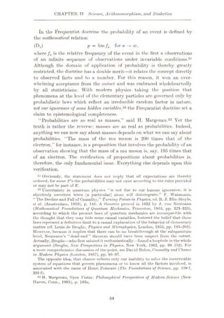 CHAPTER TT Science, Arith momorphism, and Dialectics
In the Frequentist doctrine the probability of an event is defined by
the mathematical relation
p = lim /„ for n
where /n is the relative frequency of the event in the first n observations
of an infinite sequence of observations under invariable conditions,51
Although the domain of application of probability is thereby greatly
restricted, the doctrine has a double merit
—it relates the concept directly
to observed facts and to a number. For this reason, it won an over¬
whelming acceptance from the outset and was embraced wholeheartedly
by all statisticians. With modern physics taking the position that
phenomena at the level of the elementary particles are governed only by
probabilistic laws which reflect an irreducible random factor in nature,
not our ignorance of some hidden variables,5* the Frequentist doctrine sot a
claim to epistemological completeness.
“Probabilities arc as real as masses,” said H. Margcnau.53 Yet the
truth is rather the reverse: masses are as real as probabilities. Indeed,
anything we can now say about masses depends on what we can say about
probabilities. “The mass of the mu meson is 200 times that of the
electron,” for instance, is a proposition that involves the probability of an
observation showing that the mass of a mu meson is, say, 195 times that
of an electron. The verification of propositions about probabilities is,
therefore, the only fundamental issue. Everything else depends upon this
verification.
51 Obviously, the statement does not imply that all expectations are thereby
ordered; for some P'H the probabilities may not exist according to the rules provided
or may not be part of E.
52 Uncertainty in quantum physics “is not due to our human ignorance: it is
objectively uncertain when [a particular] atom will disintegrate.” F. Waismann,
“The Decline and Full of Causality,” Turning Points in Physics, ed. R. J. Blin-Stoyle,
el al. (Amsterdam, 1959), p. 141. A theorem proved in 1932 by J. von Neumann
(Mathematical Foundations of Quantum Mechanics, Princeton, 1955, pp. 323-325),
according to which the present laws of quantum mechanics are incompatible with
the thought that they may hide some causal variables, fostered the belief that these
laws represent a definitive limit to a causal explanation of the behavior of elementary
matter (cf. Louis de Broglie, Physics and Microphysics, London, 1955, pp. 195-205).
However, because it implies that there can be no breakthrough at the subquuutum
level, Neumann’s “dead-end” theorem should have been suspect from the outset.
Actually, Broglie
—who first saluted it enthusiastically—found a loophole in the whole
argument (Broglie, New Perspectives in Physics, New York, 1962, pp. 99 102). For
a more comprehensive discussion of the point, sec David Bolim, Causality and Chance
in Modern Physics (London, 1957), pp. 95—97.
The opposite idea, that chance reflects only our inability to solve the inextricable
system of equations that govern phenomena or to know all the factors involved, is
associated with the name of Henri Poincare (The Foundations of Science, pp. 159 f,
395 f).
53 H. Margenau, Open Vistas: Philosophical Perspectives of Modern Science (New
Haven, Conn., 1961), p. 183n.
(ÿa) 00,
54
 