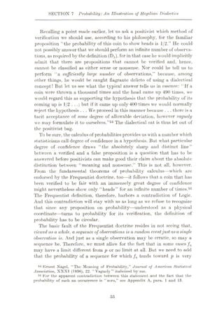 SECTION 7 Probability:An Illustration of Hegelian Dialectics
Recalling a point made earlier, let us ask a positivist which method of
verification we should use, according to his philosophy, for the familiar
proposition “the probability of this coin to show heads is 1/2.” He could
not possibly answer that we should perform an infinite number of observa¬
tions, as required by the definition (Hi), for in that case he would implicitly
admit that there are propositions that cannot be verified and, hence,
cannot be classified as either sense or nonsense. Nor could he tell us to
perform “a sufficiently large number of observations,” because, among
other things, he would be caught flagrante delicto of using a dialectical
concept! But let us see what the typical answer tells us in essence: “If a
coin were thrown a thousand times and the head came up 490 times, we
would regard this as supporting the hypothesis that the probability of its
coming up is 1/2 . . .; but if it came up only 400 times we would normally
reject the hypothesis . . . We proceed in this manner because . . . there is a
tacit acceptance of some degree of allowable deviation, however vaguely
we may formulate it to ourselves.”54 The dialectical cat is thus let out of
the positivist bag.
To be sure, the calculus of probabilities provides us with a number which
statisticians call degree of confidence in a hypothesis. But what particular
degree of confidence draws “the absolutely sharp and distinct line”
between a verified and a false proposition is a question that has to be
answered before positivists can make good their claim about the absolute
distinction between “meaning and nonsense.” This is not all, however.
From the fundamental theorems of probability calculus—which are
endorsed by the Frequentist doctrine, too—it follows that a coin that has
been verified to be fair with an immensely great degree of confidence
might nevertheless showr only “heads” for an infinite number of times.55
The Frequentist definition, therefore, harbors a contradiction of Logic.
And this contradiction will stay with us as long as we refuse to recognize
that since any proposition on probability—understood as a physical
coordinate—turns to probability for its verification, the definition of
probability has to be circular.
The basic fault of the Frequentist doctrine resides in not seeing that,
viewed as a whole, a sequence of observations is a random eventjust asa single
observation is. And just as a single observation may be erratic, so may a
sequence be. Therefore, we must allowr for the fact that in some cases fn
may have a limit different from p or no limit at all. But wre need to add
that the probability of a sequence for which fn tends towrard p is very
54 Ernest Nagel, “The Meaning of Probability,” Journal of American Statistical
Association, XXXI (1936), 22. “Vaguely” italicized by me.
55 For the apparent contradiction between this statement and the fact that the
probability of such an occurrence is “ zero,” see Appendix A, para. 1 and 13.
55
 