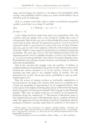 CHAPTER TT Science, Arithmomorphism, and Dialectics
large, and the longer the sequence is, the larger is this probability. More
exactly, this probability tends to unity as n tends toward infinity. Let us
therefore posit the following:
If E is a random event, there exists a number p such thatfor any positive
numbers e and 8 there is an integer N such that
1 > Prub 11/„ — p
<£]>!-«
(1ÿ2)
for any n > N.
A few things should be made clear about this proposition. First, the
condition that the middle term in (D2) should be smaller than unity is
indispensable. Only in this way can we acknowledge that erratic sequences
must occur at times. Second, the proposition must be viewed as a law of
nature for which we may reserve the name of the Law of Large Numbers
and, thus, put an end to the confusion ordinarily surrounding the nature
of this law. Third, we may regard the proposition as a definition of physical
probability. We need only observe that this definition includes both the
beginning and the end of a complete thought, in order to see that there is
no way of conceiving probability other than in the purest Hegelian sense.
If probability is the ultimate element of nature, then forcibly its definition
must rest on probability.
And if the centuries-old struggle with the problem of finding an
analytical definition of probability has produced only endless controversies
between the various doctrines, it is, in my opinion, because too little
attention has been paid to the singular notion of random. For the
dialectical root, in fact, lies in this notion: probability is only an arith¬
metical aspect of it.
That the notion of random involves an irreducible contradiction is
beyond question. To begin with, random order must be so irregular as to
exclude any possibility of representing it by an analytical formula. This
is the essence of the highly interesting observation of Borel that the human
mind is incapable of imitating the hazard.56 But long ago Joseph Bertrand
queried, “How dare we speak of the laws of hazard? Is not hazard the
antithesis of any law whatsoever?”57 The answer to Bertrand’s query is
that random does not mean wild haphazard, that is, complete absence of
order. The opposition between the thesis of random’s irregularity and the
antithesis of random’s peculiar order finds its synthesis in the notion of
86 Emile Borel, “Sur Fimitation du hasard,” Comptes Rendus, Acaddmie des
Sciences, CCIV (1937), 203 205. However, Borel’s claim (Emile Borel, “Lea probabi-
lites ” Encyclopedic Franfaise, I, 1. 96-4) that he has offered a demonstration of that
impossibility is spurious.
57 Joseph Bertrand, Ccdcul des probability (Paris, 1889), p. vi. My translation.
56
 