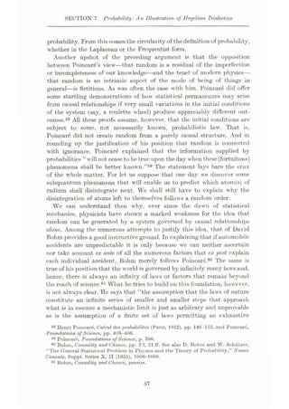 SECTION 7 Probability: An Illustration of Hegelian Dialectics
probability. From this comes the circularity of the definition of probability,
whether in the Tÿaplacean or the Frequentist form.
Another upshot of the preceding argument is that the opposition
between Poincare’s view—that random is a residual of the imperfection
or incompleteness of our knowledge
—and the tenet of modern physics—
that random is an intrinsic aspect of the mode of being of things in
general—is fictitious. As was often the case with him, Poincare did offer
some startling demonstrations of how statistical permanences may arise
from causal relationships if very small variations in the initial conditions
of the system (say, a roulette wheel) produce appreciably different out¬
comes.58 All these proofs assume, however, that the initial conditions are
subject to some, not necessarily known, probabilistic law. That is,
Poincar<$ did not create random from a purely causal structure. And in
rounding up the justification of his position that random is connected
with ignorance, Poincarÿ explained that the information supplied by
probabilities “will not cease to be true upon the day when these[fortuitous|
phenomena shall be better known.”59 The statement lays bare the crux
of the whole matter. For let us suppose that one day we discover some
subquantum phenomena that will enable us to predict which atom(s) of
radium shall disintegrate next. We shall still have to explain why the
disintegration of atoms left to themselves follows a random order.
We can understand then why, ever since the dawn of statistical
mechanics, physicists have shown a marked weakness for the idea that
random can be generated by a system governed by causal relationships
alone. Among the numerous attempts to justify this idea, that of David
Bohm provides a good instructive ground. In explaining that if automobile
accidents are unpredictable it is only because we can neither ascertain
nor take account ex ante of all the numerous factors that ex post explain
each individual accident, Bohm merely follows Poincare.60 The same is
true of his position that the world is governed by infinitely many laws and,
hence, there is always an infinity of laws or factors that remain beyond
the reach of science.61 What he tries to build on this foundation, however,
is not always clear. He says that “the assumption that the laws of nature
constitute an infinite series of smaller and smaller steps that approach
what is in essence a mechanistic limit is just as arbitrary and unprovable
as is the assumption of a finite set of laws permitting an exhaustive
58 Henri Poincai'6, Ualcul des probability (Paris, 1912), pp. 146-152, and Poincare,
Foundations of Science, pp. 403-406.
59 Poincare, Foundations of Science, p. 396.
Bohm, Causality and Chance, pp. 2 f, 21 ff. See also D. Bohm and W. Schiitzer,
“The General Statistical Problem in Physics and the Theory of Probability,” Nuovo
Cimento, Suppl. Series X, II (1955), 1006-1008.
61 Bohm, Causality and Chance, passim.
57
 