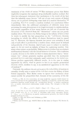 CHAPTER II Science, Arithmomorphism, and Dialectics
treatment of the whole of nature.”62 This statement proves that Bohm
implicitly recognizes the existence of an irreducible random residual. But
then his subsequent statement that randomness is the result of the fact
that the infinitely many factors “left out of any such system of [finite]
theory are in general undergoing some kind of a random fluctuation,”63
is puzzling. For if we assume a random residual, two conclusions follow
immediate!}': first, the additional assumption of infinitely many laws
governing the same phenomenon is no longer necessary to explain random,
and second, regardless of how many factors are left out of account the
deviations of the observed from the “theoretical” values are not purely
random errors. The reason why Bohm brings in the infinity of laws is that
he wants to justify the last proposition on the “well-known theorem
[according to which] the effects of chance fluctuations tend to cancel
out.”64. However, the famous theorem has power over actuality if and
only if each effect is produced by a random cause, which must be defined
independently of the theorem. And if each cause is subject to random,
again wc do not need an infinity of them for explaining random. Like
many other writers on probability, Bohm seems to confuse here an abstract
mathematical theorem with the actual behavior of nature. This confusion
is neatly obvious in his claim (so dear to many physicists) that a “deter¬
minate law” always generates random provided that the mechanism
governed by it is such that extremely small variations in the initial con¬
ditions produce appreciably different results. As is the case in similar
arguments by others, what he proves in fact is an ergodic geometrical
theorem which, needless to say, is in antithetical opposition to the idea
of random.65
Curiously, the authors who set out to prove the rcducibility of random to
causality usually raise a corner of the veil that covers the fallacy of their
formal arguments. Thus Bohm seems to ignore that mechanics alone
cannot justify the proposition that, because of the symmetry of the die
62 Ibid., p. 134. In this connection, we may recall the opposite belief shared by
many statisticians in the applied fields who, explicitly or implicitly, think that if the
regression function would include all “ nonspecified factors” a perfect correlation
(i.e., a totally determined relationship) would obtain. Tho thought is that the
product
1 - *?.a3...» = (1 - r?a)(1 - r?3.a)...(l - r?».23...»-i),
where H and the r’s are the standard notations for correlation coefficients, must
tend toward zero for n - > oo since it decreases with every successive factor,
1 — rin.2j...n-i < 1- However, on purely mathematical grounds, the limit of that
product need not be zero.
a3 Ibid., p. 141; also Bohm and Schiitzer, p. 1008
M Bohm, p. 23.
65 Bohm and Schiitzer, pp. 1024 ff. More on this issue in Chapter VI, Section 3,
below.
58
 