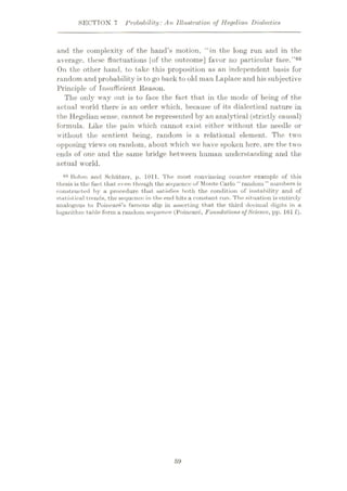 SECTION 7 Probability: An Illustration of Hegelian Dialectics
find the complexity of the hand’s motion, “in the long run and in the
average, these fluctuations [of the outcome] favor no particular face.
On the other hand, to take this proposition as an independent basis for
random and probability is to go back to old man Laplace and hissubjective
Principle of Insufficient Reason.
The only way out is to face the fact that in the mode of being of the
actual world there is an order which, because of its dialectical nature in
the Hegelian sense, cannot be represented by an analytical (strictly causal)
formula. Like the pain which cannot exist either without the needle or
without the sentient being, random is a relational element. The two
opposing views on random, about which we have spoken here, are the two
ends of one and the same bridge between human understanding and the
actual world.
Rohm and Schiitzer, p. 1011. The most convincing counter example of this
thesis is the fuct that even though the sequence of Monte Carlo “ random ” numbers is
constructed by a procedure thut sat isfies both the condition of instability and of
stut istical trends, the sequence in the end hits a constant run. The situation is entirely
analogous to Poincare’s famous slip in asserting that the third decimal digits in a
logarithm table form a random sequence (Poincare, Foundations ofScience, pp. 161 f).
”66
06
59
 