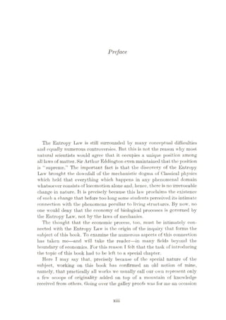 Preface
The Entropy Law is still surrounded by many conceptual difficulties
and equally numerous controversies. But this is not the reason why most
natural scientists would agree that it occupies a unique position among
all laws of matter. Sir Arthur Eddington even maintained that the position
is “supreme.” The important fact is that the discovery of the Entropy
Law brought the downfall of the mechanistic dogma of Classical physics
which held that everything which happens in any phenomenal domain
whatsoever consists of locomotion alone and, hence, there is no irrevocable
change in nature. It is precisely because this law proclaims the existence
of such a change that before too long some students perceived its intimate
connection with the phenomena peculiar to living structures. By now, no
one would deny that the economy of biological processes is governed by
the Entropy Law, not by the laws of mechanics.
The thought that the economic process, too, must be intimately con¬
nected with the Entropy Law is the origin of the inquiry that forms the
subject of this book. To examine the numerous aspects of this connection
has taken me
—and will take the reader—in many fields beyond the
boundary of economics. For this reason I felt that the task of int roducing
the topic of this book had to be left to a special chapter.
Here I may say that, precisely because of the special nature of the
subject, working on this book has confirmed an old notion of mine,
namely, that practically all works we usually call our own represent only
a few scoops of originality added on top of a mountain of knowledge
received from others. Going over the galley proofs was for me an occasion
xiii
 