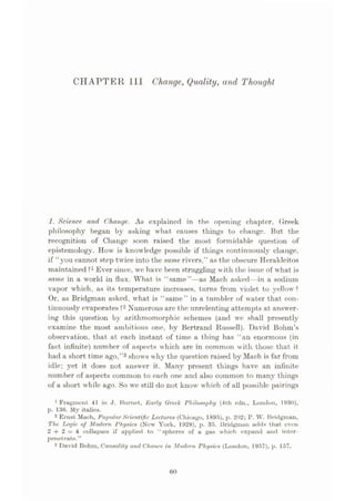 CHAPTER III Change, Quality, and Thought
1. Science and Change. As explained in the opening chapter, Greek
philosophy began by asking what causes things to change. But the
recognition of Change soon raised the most formidable question of
epistemology. How is knowledge possible if things continuously change,
if “you cannot step twice into the same rivers,” as the obscure Herakleitos
maintained ?x Ever since, wc have been struggling with the issue of what is
same in a world in flux. What is “same”—as Mach asked—in a sodium
vapor which, as its temperature increases, turns from violet to yellow?
Or, as Bridgman asked, what is “same” in a tumbler of water that con¬
tinuously evaporates ?2 Numerous are the unrelenting attempts at answer¬
ing this question by arithmomorphic schemes (and we shall presently
examine the most ambitious one, by Bertrand Russell). David Bohm’s
observation, that at each instant of time a thing has “an enormous (in
fact infinite) niim ber of aspects which are in common with those that, it
had a short time ago,”3shows why the question raised by Mach is far from
idle; yet it does not answer it. Many present things have an infinite
number of aspects common to each one and also common to many things
of a short while ago. So we still do not know which of all possible pairings
1 Fragment 41 in J. Burnet, Early Greek Philosophy (4th edn., London, 1930),
p. 136. My italics.
2 Ernst Mach, Popular Scientific Lectures (Chicago, 1895), p. 202; P. W. Bridgman,
The Logic of Modern Physics (New York, 1928), p. 35. Bridgman adds that even
2 + 2 = 4 collapses if applied to “spheres of a gas which expand and inter¬
penetrate.”
3 David Bohm, Causality and Chance in Modem Physics (London, 1957), p. 157.
60
 