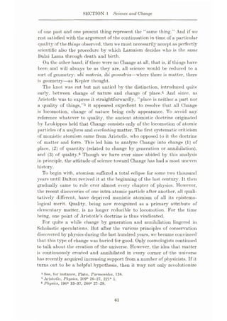 SECTION 1 Science and Change
of one past and one present thing represent the “same thing.” And if we
rest satisfied with the argument of the continuation in time of a particular
quality of the things observed, then we must necessarily accept as perfectly
scientific also the procedure by which Lamaism decides who is the same
Dalai Lama through death and birth.
On the other hand, if there were no Change at all, that is, if things have
been and will always be as they are, all science would be reduced to a
sort of geometry: ubi materia, ibi geometria—where there is matter, there
is geometry—as Kepler thought.
The knot was cut but not untied by the distinction, introduced quite
early, between change of nature and change of place.4 And since, as
Aristotle was to express it straightforwardly, “place is neither a part nor
a quality of things,”5 it appeared expedient to resolve that all Change
is locomotion, change of nature being only appearance. To avoid any
reference whatever to quality, the ancient atomistic doctrine originated
by Lcukippos held that Change consists only of the locomotion of atomic
particles of a uniform and everlasting matter. The first systematic criticism
of monistic atomism came from Aristotle, who opposed to it the doctrine
of matter and form. This led him to analyze Change into change (1) of
place, (2) of quantity (related to change by generation or annihilation),
and (3) of quality.6 Though we have ever since abided by this analysis
in principle, the attitude of science toward Change has had a most uneven
history.
To begin with, atomism suffered a total eclipse for some two thousand
years until Dalton revived it at the beginning of the last century. It then
gradually came to rule over almost every chapter of physics. However,
the recent discoveries of one intra-atomic particle after another, all quali¬
tatively different, have deprived monistic atomism of all its epistemo¬
logical merit. Quality, being now recognized as a primary attribute of
elementary matter, is no longer reducible to locomotion. For the time
being, one point of Aristotle’s doctrine is thus vindicated.
For quite a while change by generation and annihilation lingered in
Scholastic speculations. But after the various principles of conservation
discovered by physics during the last hundred years, we became convinced
that this type of change was buried for good. Only cosmologists continued
to talk about the creation of the universe. However, the idea that matter
is continuously created and annihilated in every corner of the universe
has recently acquired increasing support from a number of physicists. If it
turns out to be a helpful hypothesis, then it may not only revolutionize
4 See, for instance, Plato, Parmenides, 138.
5 Aristotle, Physics, 209b 26-27, 221“ 1.
« Physics, 190“ 33-37, 260“ 27-29.
61
 