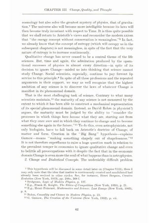 CHAPTER III Change, Quality, and Thought
cosmology but also solve the greatest mystery of physics, that of gravita¬
tion.7 The universe also will become more intelligible because its laws will
then become truly invariant with respect to Time. It is thus quite possible
that we shall return to Aristotle’s views and reconsider the modern axiom
that “the energy concept without conservation is meaningless.”8 In fact,
we already know that the concept of entropy (which will occupy us in the
subsequent chapters) is not meaningless, in spite of the fact that the very
nature of entropy is to increase continuously.
Qualitative change has never ceased to be a central theme of the life
sciences. But, time and again, the admiration produced by the opera¬
tional successes of physics in almost every direction—in spite of its
decision to ignore Change—misled us into thinking that science cannot
study Change. Social scientists, especially, continue to pay fervent lip
service to this principle.9 In spite of all these professions and the repeated
arguments in their support, we may as well recognize that the highest
ambition of any science is to discover the laws of whatever Change is
manifest in its phenomenal domain.
That is the most challenging task of science. Contrary to what many
scientists maintain,10 the maturity of any science is not measured by the
extent to which it has been able to construct a mechanical representation
of its special phenomenal domain. Instead, as David Bohm (a physicist!)
argues, the maturity must be judged by the ability to “consider the
processes in which things have become what they are, starting out from
what they once were and in which they continue to change and to become
something else again in the future.”11 To do this, even astrophysicists, not
only biologists, have to fall back on Aristotle’s doctrine of Change, of
matter and form. Creation in the “Big Bang” hypothesis
—explains
Gamow—means “making something shapely out of shapelessness.”12
It is not therefore superfluous to raise a huge question mark in relation to
the prevalent temper in economics to ignore qualitative change and even
to belittle all preoccupations with it despite the fact that in the economic
domain Change is even more the soul of what happens than in astrophysics.
2. Change and Dialectical Concepts. The undeniably difficult problem
7 This hypothesis will be discussed in some detail later on (Chapter Vlll). Here I
may only note that the idea that matter is continuously created and annihilated had
already been revived in other circles. See, for instance, Henri Bergson, Creative
Evolution (New York, 191.3), pp. 246n, 368 f.
8 Bridgman, Logic of Modern Physics, p. 127.
9 E.g., Frank H. Knight, The Ethics of Competition (New York, 1935), p. 21.
10 E.g., Henri Poincare, Mathematics and Science: Last Essays (New York, 1963),
p. 8.
11 Bohm, Causality and Chance in Modern Physics, p. 15.
12 G. Gamow, The Creation of the. Universe (New York, 1952), p. vii.
62
 