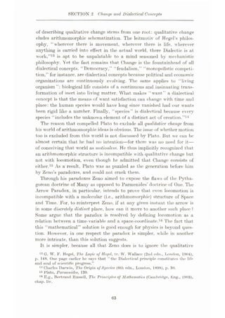 SECTION 2 Change arid Dialectical Concepts
of describing qualitative change stems from one root: qualitative change
eludes arithmomorphic schematization. The leitmotiv of Kegel’s philos¬
ophy, “wherever there is movement, wherever there is life, wherever
anything is carried into etfect in the actual world, there Dialectic is at
work,”13 is apt to be unpalatable to a mind seasoned by mechanistic
philosophy. Yet the fact remains that Change is the fountainhead of all
dialectical concepts. “Democracy,” “feudalism,” “monopolistic competi¬
tion,” for instance, are dialectical concepts because political and economic
organizations arc continuously evolving. The same applies to “living
organism”: biological life consists of a continuous and insinuating trans¬
formation of inert into living matter. What makes “want” a dialectical
concept is that the means of want satisfaction can change with time and
place: the human species would have long since vanished had our wants
been rigid like a number. Finally, “species” is dialectical because every
species “includes the unknown element of a distinct act of creation.”14
The reason that compelled Plato to exclude all qualitative, change from
his world of arithmomorphic ideas is obvious. The issue of whether motion
too is excluded from this world is not discussed by Plato. But we can be
almost certain that he had no intention—for there was no need for it—
of conceiving that world as motionless. He thus implicitly recognized that
an arithmomorphic structure is incompatible with qualitative change but
not with locomotion, even though he admitted that Change consists of
either.15 As a result, Plato was as puzzled as the generation before him
by Zeno’s paradoxes, and could not crack them.
Through his paradoxes Zeno aimed to expose the flaws of the Pytha¬
gorean doctrine of Many as opposed to Parmenides’ doctrine of One. The
Arrow Paradox, in particular, intends to prove that even locomotion is
incompatible with a molecular (i.e., arithmomorphic) structure of Space
and Time. For, to reinterpret Zeno, if at any given instant the arrow is
in some discretely distinct place, how can it move to another such place?
Some argue that the paradox is resolved by defining locomotion as a
relation between a time-variable and a space-coordinate.16 The fact that
this “mathematical” solution is good enough for physics is beyond ques¬
tion. However, in one respect the paradox is simpler, while in another
more intricate, than this solution suggests.
It is simpler, because all that Zeno does is to ignore the qualitative
13 G. W. F. Hegel, The Logic of Hegel, tr. W. Wallace (2nd edn., London, 1904),
p. 148. One page earlier he says that “the Dialectical principle constitutes the life
and soul of scientific progress.”
14 Charles Darwin, The Origin of Species (Oth edn., London, 1898), p. 30.
15 Plato, Parmenides, 139.
,flE.g., Bertrand Bussell, The Principles of Mathematics (Cambridge, Eng., 1903),
chap. liv.
63
 