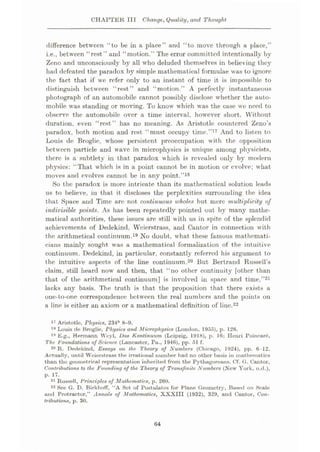 CHAPTER III Change, Quality, and Thought
difference between “to be in a place” and “to move through a place,”
i.e., between “rest” and “motion.” The error committed intentionally by
Zeno and unconsciously by all who deluded themselves in believing they
had defeated the paradox by simple mathematical formulae was to ignore
the fact that if wc refer only to an instant of time it is impossible to
distinguish between “rest” and “motion.” A perfectly instantaneous
photograph of an automobile cannot possibly disclose whether the auto¬
mobile was standing or moving. To know which was the case wc need to
observe the automobile over a time interval, however short. Without
duration, even “rest” has no meaning. As Aristotle countered Zeno’s
paradox, both motion and rest “must occupy time.”17 And to listen to
Louis de Broglie, whose persistent preoccupation with the opposition
between particle and wave in microphysics is unique among physicists,
there is a subtlety in that paradox which is revealed only by modern
physics: “That which is in a point cannot be in motion or evolve; what
moves and evolves cannot be in any point.”18
So the paradox is more intricate than its mathematical solution leads
us to believe, in that it discloses the perplexities surrounding the idea
that Space and Time are not continuous wholes but mere multiplicity of
indivisible points. As has been repeatedly pointed out by many mathe¬
matical authorities, these issues are still with us in spite of the splendid
achievements of Dedekind, Weierstrass, and Cantor in connection with
the arithmetical continuum.19 No doubt, what these famous mathemati¬
cians mainly sought was a mathematical formalization of the intuitive
continuum. Dedekind, in particular, constantly referred his argument to
the intuitive aspects of the line continuum.20 But Bertrand Russell’s
claim, still heard now and then, that “no other continuity [other than
that of the arithmetical continuum] is involved in space and time,”21
lacks any basis. The truth is that the proposition that there exists a
one-to-one correspondence between the real numbers and the points on
a line is either an axiom or a mathematical definition of line.22
17 Aristotle, Physics, 234b 8-9.
18 Louis de Broglie, rhysics and Microphysics (London, 1955), p. 126.
19 E.g., Hermann Wcyl, Dos Kontinuum (Leipzig, 1918), p. 16; Henri Poincare,
The. Foundations of Science (Lancaster, Pa„ 1946), pp. 51 f.
20 R. Dedekind, Essays on the Theory of Numbers (Chicago, 1924), pp. 6-12.
Actually, until Weierstrass the irrational number had no other busis in mathematics
than the geometrical representation inherited from the Pythagoreans. Cf. G. Cantor,
Contributions to the Founding of the Theory of Transfinite Numbers (New York, n.d.),
p. 17.
21 Russell, Principles of Mathematics, p. 260.
22 See G. D. BirkhofF, “A Set of Postulates for Plane Geometry, Based on Scale
and Protractor,” Annals of Mathematics, XXXIII (1932), 329, and Cantor, Con¬
tributions, p. 30.
64
 