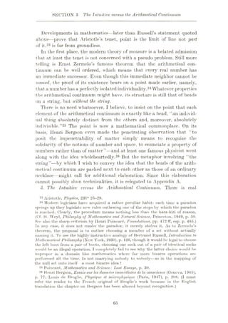SECTION 3 The, Intuitive versus the Arithmetical Continuum
Developments in mathematics—later than Russell’s statement quoted
above—prove that Aristotle’s tenet, point is the limit of line not part
of it,23 is far from groundless.
In the first place, the modern theory of measure is a belated admission
that at least the tenet is not concerned with a pseudo problem. Still more
telling is Ernst Zermelo’s famous theorem that the arithmetical con¬
tinuum can be well ordered, which means that every real number has
an immediate successor. Even though this immediate neighbor cannot be
named, the proof of its existence bears on a point made earlier, namely,
that a number has a perfectly isolated individuality.24 Whatever properties
the arithmetical continuum might have, its structure is still that of beads
on a string, but without the, string.
There is no need whatsoever, I believe, to insist on the point that each
element of the arithmetical continuum is exactly like a bead, “an individ¬
ual thing absolutely distinct from the others and, moreover, absolutely
indivisible.”25 The point, is now a mathematical commonplace. On its
basis, Henri Bergson even made the penetrating observation that “to
posit the impenetrability of matter simply means to recognize the
solidarity of the notions of number and space, to enunciate a property of
numbers rather than of matter”—and at least one famous physicist went
along with the idea wholeheartedly.26 But the metaphor involving “the
string”—by which I wish to convey the idea that the beads of the arith¬
metical continuum are packed next to each other as those of an ordinary
necklace—might call for additional elaboration. Since this elaboration
cannot possibly shun technicalities, it is relegated to Appendix A.
3. The Intuitive versus the Arithmetical Continuum. There is real
23 Aristotle, Physics, 231* 25-29.
24 Modem logicians have acquired a rather peculiar habit: each time a paradox
springs vip they legislate new rules outlawing one of the steps by which the paradox
is reached. Clearly, the procedure means nothing less than the hara-kiri of reason.
(Of. H. Weyl, Philsophy of Mathematics and Natural Science, Princeton, 1949, p. 50.
See also the sharp criticism by Ilenri Poincare, Foundations, pp. 472 ff, esp. p. 485.)
In any case, it does not resolve the paradox; it merely shelves it. As to Zcrmelo’s
theorem, the proposal is to outlaw choosing a member of a set without actually
naming it. To use the highly instructive analogy of Bertrand Russell, Introduction to
Mathematical Philosophy (New York, 1930), p. 126, though it would be legal to choose
the left boot from a pair of boots, choosing one soek out of a pair of identical socks
would be an illegal operation. I completely fail to see why the latter choice would be
improper in a domain like mathematics where far more bizarre operations are
performed all the time. Is not marrying nobody to nobody—as in the mapping of
the null set onto itself a most bizarre idea ?
25 Poincar6, Mathematics and Science: Last Essays, p. 30.
2,5 Henri Bergson, Essais sur les donnees immediate.s de la conscience (Geneva, 1945),
p. 77; Louis de Broglie, Physique et microphysique (Paris, 1947), p. 208. (I must
refer the reader to the French original of Broglie’s work because in the English
translation the chapter on Bergson has been altered beyond recognition.)
65
 