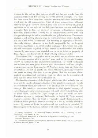CHAPTER III Change, Quality, and Thought
wisdom in the advice that science should not borrow words from the
common vernacular for labeling its newly created concepts. If a word
lias been in use for a long time, there is a resilient stickiness between that
word and its old connotations. Some of these connotations, although
entirely foreign to the new concept, may slide into our mental image of it
and cause us to lose sight of the difference between the new and the old
concepts. Late in life, the architect of modern utilitarianism. Jeremy
Bentham, lamented that “ utility was an unfortunately chosen word” for
the special concept he had in mind for the new political science:27 economic
analysis is still paying a heavy price for that unfortunate choice. Similarly,
the use of the word “continuum” for denoting an aggregate of isolated,
discretely distinct, elements is no doubt responsible for the frequent
assertions that there is no other kind of continuity. Yet, before the arith¬
metical continuum acquired its legal status in mathematics, the notion
denoted by continuum was intended to express an intuitive property of
Time, Space, and Nature itself—that of being seamless wholes.
The dictum that “things that arc in one world are not divided nor cut
off from one another with a hatchet ” goes back to the ancient Anaxag¬
oras.28 In contrast to the arithmetical continuum, the world continuum
has no holes, not even joints where a good carver could, as Plato thought,
separate one species from another.29 Numbers more than anything else
are artificial slits cut by us into this whole. Of course, given any whole we
can make as many slits into it as we please. But the converse claim,
implicit in arithmetical positivism, that the whole can be reconstructed
from the slits alone rests on the thinnest air.
The familiar objection of the Logical absolutism, that nobody has yet
been able to supply a formal definition of the intuitive continuum, stands
on a solid fact which, nevertheless, is no proof against the validity of that
concept. The intuitive continuum belongs to that special category of
concepts about which wc can discourse with each other without being able
to define them. All-out for Logic though he was (he made the most
illustrious attempt at reducing Arithmetic to Logic), G. Frege warned
Logical absolutists that for what is “logically simple [fundamental], a
definition is not possible; there is nothing for it but to lead the reader or
hearer, by means of hints, to understand the words as is intended.”30
This categor}? is the natural habitat of all dialectical concepts, which all
27 Jeremy Bcnthum, The Works of Jeremy Bentham, ed. J. Bowring (11 vols.,
Edinburgh, 1838-1843). X, 582.
28 Anaxagoras, Fragment 8, in Burnet, Early Greek Philosophy, p. 259.
29 Plato. Phaedrus, 265.
Translationsfrom the Philosophical Writings of Gottlob Frege, eds. P. Geach and
1. Black (Oxford, 1960), p. 43.
30
66
 