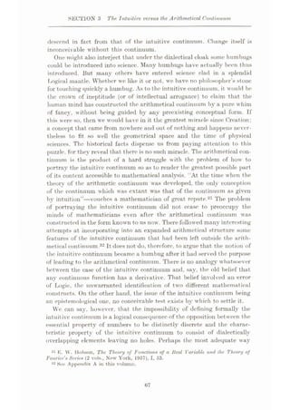SECTION 3 The Intuitive versus the Arithmetical Continuum
descend in fact from that of the intuitive continuum. Change itself is
inconceivable without this continuum.
One might also interject that under the dialectical cloak some humbugs
could be introduced into science. Many humbugs have actually been thus
introduced. But many others have entered science clad in a splendid
Logical mantle. Whether we like it or not, we have no philosopher’s stone
for touching quickly a humbug. As to the intuitive continuum, it would be
the crown of ineptitude (or of intellectual arrogance) to claim that the
human mind has constructed the arithmetical continuum by a pure whim
of fancy, without being guided by any preexisting conceptual form. If
this were so, then we would have in it the greatest miracle since Creation:
a concept that came from nowhere and out of nothing and happens never¬
theless to fit so well the geometrical space and the time of physical
sciences. The historical facts dispense us from paying attention to this
puzzle, for they reveal that there is no such miracle. The arithmetical con¬
tinuum is the product of a hard struggle with the problem of how to
portray the intuitive continuum so as to render the greatest possible part
of its content accessible to mathematical analysis. “At the time when the
theory of the arithmetic continuum was developed, the only conception
of the continuum which was extant was that of the continuum as given
by intuition”—vouches a mathematician of great repute.31 The problem
of portraying the intuitive continuum did not cease to preoccupy the
minds of mathematicians even after the arithmetical continuum was
constructed in the form known to us now. There followed many interesting
attempts at incorporating into an expanded arithmetical structure some
features of the intuitive continuum that had been left outside the arith¬
metical continuum.32 It does not do, therefore, to argue that the notion of
the intuitive continuum became a humbug after it had served the purpose
of leading to the arithmetical continuum. There is no analogy whatsoever
between the case of the intuitive continuum and, say, the old belief that
any continuous function has a derivative. That belief involved an error
of Logic, the unwarranted identification of two different mathematical
constructs. On the other hand, the issue of the intuitive continuum being
an epistemological one, no conceivable test exists by which to settle it.
We can say, however, that the impossibility of defining formally the
intuitive continuum is a logical consequence of the opposition bet ween the
essential property of numbers to be distinctly discrete and the charac¬
teristic property of the intuitive continuum to consist of dialectically
overlapping elements leaving no holes. Perhaps the most adequate way
31 K. W. Hobson, The Theory of Functions of a Heal Variable and the Theory of
Fourier's Series (2 vols., New York, 1957), I, 53.
32 See Appendix A in this volume.
67
 