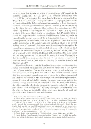 CHAPTER TTT Change, Quality, and Thought
yet to express this peculiar structure is the suggestion of Poincare: in the
intuitive continuum, A = B. B —C is perfectly compatible with
C > A.33 By this he meant that even though A is indistinguishable from
B and B from C, C may be distinguished from A—a property that recalls
my own notion of the dialectical penumbra separating A from its opposite.
We must, however, guard ourselves against the deadly sin of attributing
to the signs in these relations their arithmetical meanings and then
submitting them to an analysis by the rules of Logic. Only by doing
precisely this could Borel reach the conclusion that Poincare’s idea is
absurd.34 The point is that, whatever novel ideas the future may offer for
expanding the present concept of the arithmetical continuum, it does not
appear possible to resolve the clash which at present exists between the
reality constructed with numbers and our intuition. There is no way of
making sense of Poincare’s idea from the arithmomorphic standpoint. In
an analogous manner, our intuition rebels at some results of arithmetical
analysis. An excellent example is provided by Cantor’s ternary set. This
set is a subset of the interval (0, 1) and, although it has the same power
(i.e., as many points) as that interval, its measure is zero. The oddity is
that it would thus seem possible to remove an enormous number of
material points from a ruler without affecting its material content and
structure at all.35
To conclude, however, that in this clash bet ween our intuition and the
edifice constructed with numbers our intuition alone errs is the highest
form of non sequitur. One of the present crises in microphysics, for
instance, stems precisely from the fact that the current theories assume
that the elementary particles are mere points in a three-dimensional
arithmetical continuum.36 And even though our present conception is that
nature is made of indivisible quanta, the same conception rejects the
idea that things can be “cut off from each other.” As Niels Bohr insisted,
the object and the physicist’s instrument form an indivisible whole: at
least one quantum overlaps both. Actually, the object, the instrument, and
the observer form an indivisible whole, since there must be at least one
quantum in the instrument and the observer.
33 Poincare, The foundations of Science, p. 46.
31 Emile Borel. Probability and Certainty (New York, 1963), pp. 106-109. Borel's
argument is that from A = B, B = C, A < C, it must necessarily follow that
.4 < B < C. For if either C < B or B < A, then either A < B or B < C respec¬
tively; one of the premises would thus be contrudietcd. St rangely,
realize that his sin was duofold: as is easily seen, his argument is not sound even
according to the rules of Logic. A formal counter exumple is available from my
analysis of the threshold in choice in the article “The Pure 'theory of Consumer’s
Behavior” (1936), reprinted in AE, pp. 158 f.
34 Emile Borel, Les paradoxes de Vinfini (2nd od., Paris, 1946), pp. 189-191.
36 David Bohm, Causality and Chance in Modem Physics, pp. 121-123. Naturally,
the crisis is that in the paper-and-pencil operations there appear infinite energies.
Borel did not
68
 