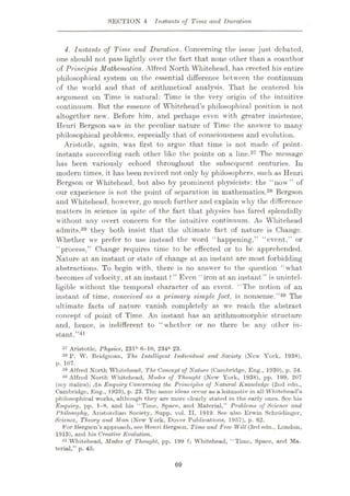 SECTION 4 Instants of Time and Duration
4. Instants of Time and Duration. Concerning the issue just debated.
one should not pass lightly over the fact that none other than a coauthor
of Principia Mathematica, Alfred North Whitehead, has erected his entire
philosophical system on the essential difference between the continuum
of the world and that of arithmetical analysis. That he centered his
argument on Time is natural: Time is the very origin of the intuitive
continuum. But the essence of Whitehead’s philosophical position is not
altogether new. Before him, and perhaps even with greater insistence,
Henri Bergson saw in the peculiar nature of Time the answer to many
philosophical problems, especially that of consciousness and evolution.
Aristotle, again, was first to argue that time is not made of point-
instants succeeding each other like the points on a line.37 The message
has been variously echoed throughout the subsequent centuries. In
modern times, it has been revived not only by philosophers, such as Henri
Bergson or Whitehead, but also by prominent- physicists: the “now” of
our experience is not the point of separation in mathematics.38 Bergson
and Whitehead, however, go much further and explain why the difference
matters in science in spite of the fact that physics has fared splendidly
without any overt concern for the intuitive continuum. As Whitehead
admits,39 they both insist that the ultimate fact of nature is Change.
Whether we prefer to use instead the word “happening,” “event,” or
“process,” Change requires time to be effected or to be apprehended.
Nature at an instant or state of change at an instant are most forbidding
abstractions. To begin with, there is no answer to the question “what
becomes of velocity, at an instant ? ” Even “iron at an instant ” is unintel¬
ligible without the temporal character of an event. “The notion of an
instant of time, conceived as a primary simple fact, is nonsense.”40 The
ultimate facts of nature vanish completely as we reach the abstract
concept of point of Time. An instant has an arithmomorphic structure
and, hence, is indifferent to “whether or no there be any other in¬
stant.”41
a? Aristotle, Physics, 23lb 6-10, 234a 23.
38 P. W. Bridgman, The Intelligent Individual and Society (New York, 1938),
p. 107.
39 Alfred North Whitehead, 'The Concept of Nature (Cambridge, Eng., 1930), p. 54.
40 Alfred North Whitehead. Motles of Thought (New York, 1938), pp. 199, 207
(my italics); An Enquiry Concerning the Principles of Natural Knowledge (2nd edn.,
Cambridge, Eng., 1925), p. 23. The same ideas occur as a leitmotiv in all Whitehead’s
philosophical works, although they are more clourly stated in the early ones. See his
Enquiry, pp. 1-8, and his “Time, Space, and Material,” Problems of Science and
Philosophy, Aristotelian Society, Supp. vol. II, 1919. See also Erwin Sehrodinger,
Science, Theory and Man (New York, Dover Publications, 1957), p. 62.
For Bergson’s approuch, see Henri Bergson, Time and Free Will (3rd edn., London,
1913), and his Creative Evolution.
41 Whitehead, Modes of Thought, pp. 199 f; Whitehead, “Time, Space, and Ma¬
terial,” p. 45.
69
 