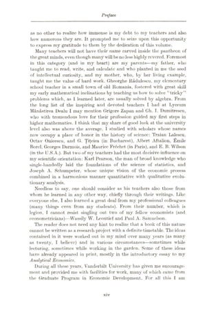 Preface.
as no other to realize how immense is my debt to my teachers and also
how numerous they are. It prompted me to seize upon this opportunity
to express my gratitude to them by the dedication of this volume.
Many teachers will not have their name carved inside the pantheon of
the great minds, even though many will be no less highly revered. Foremost
in this category (and in my heart) are my parents—my father, who
taught me to read, write, and calculate and who planted in me the seed
of intellectual curiosity, and my mother, who, by her living example,
taught me the value of hard work. Gheorghe Kadulescu, my elementary
school teacher in a small town of old Romania, fostered with great skill
my early mathematical inclinations by teaching us how to solve “tricky”
problems which, as 1 learned later, are usually solved by algebra. From
the long list of the inspiring and devoted teachers I had at Lyceum
Manastirea Dealu I may mention Grigore Zapan and Gh. I. Dumitrescu,
who with tremendous love for their profession guided my first steps in
higher mathematics. I think that my share of good luck at the university
level also was above the average. I studied with scholars whose names
now occupy a place of honor in the history of science: Traian Lalescu,
Octav Onieescu, and G. Titeica (in Bucharest), Albert Aftalion, iSmile
Borcl, Georges Darmois, and Maurice Frdchet (in Paris), and E. B. Wilson
(in the U.S.A.). But two of my teachers had the most decisive influence on
my scientific orientation: Karl Pearson, the man of broad knowledge who
single-handedly laid the foundations of the science of statistics, and
Joseph A. Schumpeter, whose unique vision of the economic process
combined in a harmonious manner quantitative with qualitative evolu¬
tionary analysis.
Needless to say, one should consider as his teachers also those from
whom he learned in any other way, chiefly through their writings. Like
everyone else, I also learned a great deal from my professional colleagues
(many things even from my students). From their number, which is
legion, I cannot resist singling out two of my fellow economists (and
econometricians)—Wassily W. Leontief and Paul A. Samuelson.
The reader does not need any hint to realize that a book of this nature
cannot be written as a research project with a definite timetable. The ideas
contained in it were worked out in my mind over many years (as many
as twenty, I believe) and in various circumstances—sometimes while
lecturing, sometimes while working in the garden. Some of these ideas
have already appeared in print, mostly in the introductory essay to my
Analytical Economics.
During all these years, Vanderbilt University has given me encourage¬
ment and provided me with facilities for wrork, many of which came from
the Graduate Program in Economic Development. For all this am
xiv
 