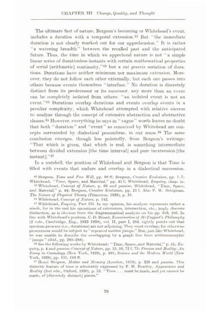 CHAPTER TTT Cfianye, Quality, and Thought
The ultimate fact of nature, Bergson’s becoming or Whitehead’s event,
includes a duration with a temporal extension.42 But “the immediate
duration is not clearly marked out for our apprehension.’’ It is rather
"a wavering breadth’’ between the recalled past and the anticipated
future. Thus, the time in which we apprehend nature is not “a simple
linear scries of durationless instants with certain mathematical properties
of serial [arithmetic] continuity,”43 but a sui generis sedation of dura¬
tions. Durations have neither minimum nor maximum extension. More¬
over. they do not follow each other externally, but each one passes into
others because events themselves “interfuse.” No duration is discretely
distinct from its predecessor or its successor, any more than an event
can be completely isolated from others: “an isolated event is not an
event..”44 Durations overlap durations and events overlap events in a
peculiar complexity, which Whitehead attempted with relative success
to analyze through the concept of extensive abstraction and abstractive
classes.45 However, everything he says in “ vague” words leaves no doubt
that both “duration” and “event” as conceived by Whitehead are con¬
cepts surrounded by dialectical penumbras, in our sense.46 The same
conclusion emerges, though less pointedly, from Bergson’s writings:
“That which is given, that which is real, is something intermediate
between divided extension [the time interval] and pure inextension [the
instant].”47
In a nutshell, the position of Whitehead and Bergson is that Time is
filled with events that endure and overlap in a dialectical succession.
42 Bergson, Time and Free Will, pp. 98 fF; Bergson, Creative Evolution, pp. 1-7;
Whitehead, “Time, Space, and Material,” pp. 45 f; Whitehead, Enquiry, chap. ix.
48 Whitehead, Concept of Nature, p. 69 and pa*trim; Whitehead, “Time, Space,
and Material,” p. 44; Bergson, Creative Evolution, pp. 21 f. Also P. W. Bridgman,
The Nature of Physical Theory (Prineeton, 1936), p. 31.
44 Whitehead, Concept of Nature, p. 142.
-is Whitehead, Enquiry, Part III. In my opinion, his analysis represents rather a
simile, for in the end his operations of extensions, intersection, etc., imply discrete
distinction, as is obvious from the diagrammatical analysis on his pp. 103, 105. In
line with Whitehead’s position, C. D. Broad, Examination of Mc'Taqgart's Philosophy
(2 vols., Cambridge, Eng., 1933-1938), vol. II, part I, 284, rightly points out that
specious presents (i.e., durations) are not adjoining. They must overlap; for otherwise
presentness would he subject to “repeated sudden jumps.” But, just like Whitehead,
he was unable to describe the overlapping by a graph free from arithmomorphic
“jumps” (ibid., pp. 285-288).
46 See the following works by Whitehead: “Time, Space, and Material,” p. 51; En¬
quiry, p. 4 and passim-, Concept of Nature, pp. 55, 59, 72 f, 75; Process and Reality: An
Essay in Cosmology (New York, 1929), p. 491; Science ami the Modern World (New
York. 1939), pp. 151, 183 ff.
47 Henri Bergson, Matter and Memory (London, 1913), p. 326 and passim. This
dialectic feature of time is admirably expressed by F. H. Bradley, Appearance and
Reality (2nd edn., Oxford, 1930), p. 52. “Time .. . must be made, and yet cannot be
mode, of [discretely distinct] pieces.”
70
 