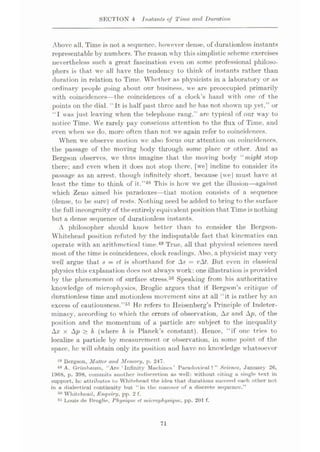 SECTION 4 Instants of Time and Duration
Above all. Time is not a sequence, however dense, of durationlcss instants
representable by numbers. The reason why this simplistic scheme exercises
nevertheless such a great fascination even on some professional philoso¬
phers is that we all have the tendency to think of instants rather than
duration in relation to Time. Whether as physicists in a laboratory or as
ordinary people going about our business, we are preoccupied primarily
with coincidences—the coincidences of a clock’s hand with one of the
points on the dial. It is half past three and he has not shown up yet,” or
“I was just leaving when the telephone rang,” are typical of our way to
notice Time. VVe rarely pay conscious attention to the flux of Time, and
even when we do, more often than not we again refer to coincidences.
When we observe motion we also focus our attention on coincidences,
the passage of the moving body through some place or other. And as
Bergson observes, we thus imagine that the moving body “ might stop
there; and even when it does not stop there, [we] incline to consider its
passage as an arrest, though infinitely short, because [wej must have at
least the time to think of it.”48 This is how we get the illusion—against
which Zeno aimed his paradoxes—that motion consists of a sequence
(dense, to be sure) of rests. Nothing need be added to bring to the surface
the full incongruity of the entirely equivalent position that Time is nothing
but a dense sequence of durationless instants.
A philosopher should know better than to consider the Bergson-
Whitehead position refuted by the indisputable fact that kinematics can
operate with an arithmetical time.49 True, all that physical sciences need
most of the time is coincidences, clock readings. Also, a physicist may very
well argue that s = vl is shorthand for As = i?At. But even in classical
physics this explanation does not always work: one illustration is provided
by the phenomenon of surface stress.50 Speaking from his authoritative
knowledge of microphysics, Broglie argues that if Bergson’s critique of
durationless time and motionless movement sins at all “it is rather by an
excess of cautiousness.”51 He refers to Heisenberg’s Principle of Indeter¬
minacy, according to which the errors of observation, Ax and Ap, of the
position and the momentum of a particle arc subject to the inequality
Ax x Ap > h (where h is Planck’s constant). Hence, “if one tries to
localize a particle by measurement or observation, in some point of the
space, he will obtain only its position and have no knowledge whatsoever
48 Bergson, Matter and Memory, p. 247.
48 A. Griinbanm, “Are ‘Infinity Mac-limes’ Paradoxical?” Science, January 26,
1968, p. 398, commits another indiscretion as well: without citing a single text in
support, he attributes to Whitehead the idea that durations succeed each other not
in a dialectical continuity but “in the manner of a discrete sequence.”
Whitehead, Enquiry, pp. 2 f.
51 Louis de Broglie, Physique et microphysique, pp. 201 f.
Mi
71
 