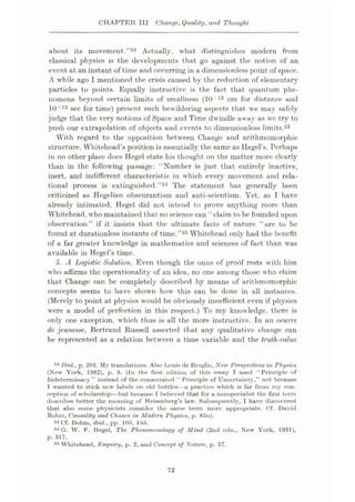 CHAPTER III Change, Quality, and Thought
about its movement.”52 Actually, what distinguishes modern from
classical physics is the developments that go against the notion of an
event at an instant of time and occurring in a dimensionless point of space.
A while ago I mentioned the crisis caused by the reduction of elementary
particles to points. Equally instructive is the fact that quantum phe¬
nomena beyond certain limits of smallness (10 13 cm for distance and
10“15 sec for time) present such bewildering aspects that we may safely
judge that the very notions of Space and Time dwindle away as we try to
push our extrapolation of objects and events to dimensionless limits.53
With regard to the opposition between Change and arithmomorphic
structure, Whitehead’s position is essentially the same as Hegel’s. Perhaps
in no other place does Hegel state his thought on the matter more clearly
than in the following passage: “Number is just that entirely inactive,
inert, and indifferent characteristic in which every movement and rela¬
tional process is extinguished.”34 The statement has generally been
criticized as Hegelian obscurantism and anti-scientism. Yet, as I have
already intimated, Hegel did not intend to prove anything more than
Whitehead, who maintained that noscience can “claim to be founded upon
observation” if it insists that the ultimate facts of nature “are to be
found at durationless instants of time.”55 Whitehead only had the benefit
of a far greater knowledge in mathematics and sciences of fact than was
available in Hegel’s time.
5. A Logistic Solution. Even though the onus of proof rests with him
who affirms the operationality of an idea, no one among those who claim
that Change can be completely described by means of arithmomorphic
concepts seems to have shown how this can be done in all instances.
(Merely to point at physics would be obviously insufficient even if physics
were a model of perfection in this respect.) To my knowledge, there is
only one exception, which thus is all the more instructive. In an oeuvre
de jeunesse, Bertrand Russell asserted that any qualitative change can
be represented as a relation between a time variable and the truth-value
52 Ibid., p. 201. My translations. Also Louis de Broglie, New Perspectives in Physics
(New York, 1962), p. 9. (In the first edition of this essay I used “Principle of
Indeterminacy ” instead of the consecrated “ Principle of Uncertainty,” not because
I wanted to stick new labels on old bottles—a practice which is far from my con¬
ception of scholarship—but because I believed that for a nonspecialist the first term
describes better the meaning of Heisenberg’s law. Subsequently, I have discovered
that also some physicists consider the same term more appropriate. Of. David
Bohm, Causality and Chance in Modern Fhysics, p. 85n).
53 Of. Bohm, ibid., pp. 105, 155.
54 G. W. F. Hegel, The Phenomenology of Mind (2nd edn., New York, 1931),
p. 317.
55 Whitehead, Enquiry, p. 2, and Concept of Nature, p. 67.
72
 