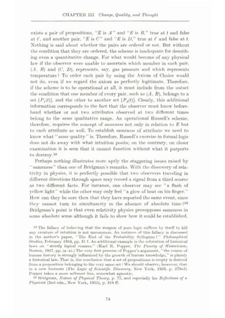 CHAPTER 111 Change, Quality, and Thought
exists a pair of propositions, “E is A ” and liE is /?,” true at t and false
at t', and another pair. “E is C” and “E is D,” true at t' and false at t.
Nothing is said about whether the pairs are ordered or not. But without
the condition that they arc ordered, the scheme is inadequate for describ¬
ing even a quantitative change. For what would become of any physical
law if the observer were unable to ascertain which member in each pair,
(.4, B) and (C, D), represents, say, gas pressure and which represents
temperature? To order each pair by using the Axiom of Choice would
not do, even if we regard the axiom as perfectly legitimate. Therefore,
if the scheme is to be operational at all, it must include from the outset
the condition that one member of every pair, such as (ÿ4, B), belongs to a
set |Fi(0]> and the other to another set [P2(i)]. Clearly, this additional
information corresponds to the fact that the observer must know before¬
hand whether or not tw-o attributes observed at two different times
belong to the same, qualitative range. An operational Russell’s scheme,
therefore, requires the concept of sameness not only in relation to E but
to each attribute as well. To establish sameness of attribute we need to
know what “same quality” is. Therefore, Russell’s exercise in formal logic
does not do away with what intuition posits; on the contrary, on closer
examination it is seen that it cannot function without what it purports
to destroy.58
Perhaps nothing illustrates more aptly the staggering issues raised by
‘ sameness” than one of Bridgman’s remarks. With the discovery of rela¬
tivity in physics, it is perfectly possible that two observers traveling in
different directions through space may record a signal from a third source
as two different facts. For instance, one observer may see “a flash of
yellow light” while the other may only feel “a glow of heat on his finger.”
How' can they be sure then that they have reported the same event, since
they cannot turn to simultaneity in the absence of absolute time?59
Bridgman’s point is that even relativity physics presupposes sameness in
some absolute sense although it fails to show how it could be established.
58 The fallacy of believing that the weapon of pure logic suffices by itself to kill
any creature of intuition is not uncommon. An instance of this fallacy is discussed
in the author’s paper, “The End of the Probability Syllogism?” Philosophical
Studies, February 1954, pp. 31 f. An additional example is the refutation of historical
laws on “ strictly logical reasons.” (Karl R. Popper, The Poverty of Hisloricism,
Poston, 1957, pp. ix—xi.) The very first, premise of Popper’s argument, “ the course of
human history is strongly influenced by the growth of human knowledge,” is plainly
a historical law. That is, the conclusion that a set of propositions is empty is derived
from a proposition belonging to the very same set! We should observe, however, that
in a new' footnote ( The Logic of Scientific Discovery, New York, 1959, p. 279n2)
Popper takes a more softened line, somewhat agnostic.
58 Bridgman, Nature of Physical Theory, p. 77, and especially his Reflections of a
Physicist (2nd edn., New York, 1955), p. 318 fF.
74
 