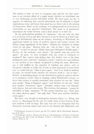 SECTION 6 What Is Sameness?
The upshot is that we have to recognize once and for all that same¬
ness is an internal affair of a single mind, whether an individual one
or one embracing several individual minds. We have gone too far, it
appears, in believing that natural phenomena can be reduced to signal
registrations alone and hence that mind has no direct role in the process
of observation. Mind, on the contrary, is as indispensable .an instrument of
observation as any physical contrivance. The point is of paramount
importance for social sciences, and I shall return to it later on.
On the philosophical problem of “sameness,” one can only say that
it is as thorny as it is old. How thorny it is can be shown in a brief sum¬
mary of Whitehead’s ideas on the subject. According to Whitehead, we
apprehend nature in terms of uniform objects and unique events, the
former being ingredients of the latter. “Objects are elements in nature
which do not pass.” Because they are “out of time,” they “can £be
again,’” so that we can say “Hullo, there goes Cleopatra’s Needle again.”
Events, on the contrary, once passed “are passed, and can never be
again.” At most, we may recognize that one event is analogous to
another.60 One cannot help feeling that this dualist view is far from
settling the issue, and that “analogous events” stand in the same relation
to one another as two objects recognized as being the same. Moreover,
one is still baffled by the question of whether any object, such as
Cleopatra’s Needle, is really out of time so that thousands of years from
now we could still say “there it goes again.” And if we think in millions
of years, we should doubt whether the universe itself is “out of time.”
Besides, in describing nature we are interested as much in uniform objects
as in analogous events. That is, keeping within Whitehead’s system, we
know that science is equally concerned with whether we can say “there
goes another ‘King of England’ again” and whether we can say “there
goes another ‘coronation’ again.” Actually, science may even dispense
with objects, but not with events. The electron, for instance, “cannot be
identified, it lacks ‘sameness. ”01 We cannot therefore say “there goes
the same electron again,” but only that “there goes another electron-
event again.”
But then, why should we distinguish between object, i.e., Being, and
event, i.e., Becoming? In the end, we verify what we have known of old,
that dualism is full of snags. The only way out is to recognize that the
distinction between object and event is not discrete but dialectical, and
60 Whitehcud, Concept of Nature, pp. 35, 77 f, 143 ff, 169 IT; Whitehead, Enquiry,
pp. 61 ff, 167 f.
61 Nchrodinger, Science, Theory and Man, p. 194; Bridgman, Intelligent Individual
and Society, pp. 32 f; Louis de Broglie, Coniinu et discontinu en physique rnodeme
(Baris, 1941), p. 75.
75
 