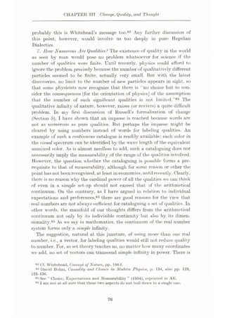 CHAPTER III Change, Quality, and Thought
probably this is Whitehead’s message too.62 Any further discussion of
this point, however, would involve us too deeply in pure Hegelian
Dialectics.
7. How Numerous Are Qualities? The existence of quality in the world
as seen by man would pose no problem whatsoever for science if the
number of qualities were finite. Until recently, physics could afford to
ignore the problem precisely because the number of qualitatively different
particles seemed to be finite, actually very small. But with the latest
discoveries, no limit to the number of new particles appears in sight, so
that some physicists now recognize that there is ‘ no choice but to con¬
sider the consequences [for the orientation of physics] of the assumption
that the number of such significant qualities is not limited.”63 The
qualitative infinity of nature, however, raises (or revives) a quite difficult
problem. In my first discussion of Russell’s formalization of change
(Section 5), I have shown that an impasse is reached because words are
not as numerous .as pure qualities. But perhaps the impasse might be
cleared by using numbers instead of words for labeling qualities. An
example of such a continuous catalogue is readily available: each color in
the visual spectrum can be identified by the wave length of the equivalent
unmixed color. As is almost needless to add, such a cataloguing does not
necessarily imply the measurability of the range of the qualities involved.
However, the question whether the cataloguing is possible forms a pre¬
requisite to that of measurability, although for some reason or other the
point has not been recognized, at least in economics, until recently. Clearly,
there is no reason why the cardinal power of all the qualities we can think
of even in a simple set-up should not exceed that of the arithmetical
continuum. On the contrary, as I have argued in relation to individual
expectations and preferences,64 there are good reasons for the view that
real numbers are not always sufficient for cataloguing a set of qualities. In
other words, the manifold of our thoughts differs from the arithmetical
continuum not only by its indivisible continuity but also by its dimen¬
sionality.65 As we say in mathematics, the continuum of the real number
system forms only a simple infinity.
The suggestion, natural at this juncture, of using more than one real
number, i.e., a vector, for labeling qualities would still not reduce quality
to number. For, as set theory teaches us, no matter how many coordinates
we add, no set of vectors can transcend simple infinity in power. There is
Cf. Whitehead, Concept of Nature, pp. 1HO f.
63 David Bohm, Causality and Chance, in Modern Physics, p. 134, also pp. 123,
133-136.
64 See “Choice, Expectations and Measurability” (1954), reprinted in AE.
65 I am not at all sure that these two aspects do not boil down to a single one.
76
 