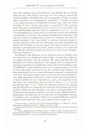 CHAPTER TTT Change, Quality, and Thought
with their ordering. I can best illustrate this difficulty by an example
from my own work. Thirty years ago, as I was trying to unravel the
various thoughts underlying early and contemporary writings on utility
and to map them out as transparent “postulates,” I became convinced
of the logical necessity of settling first of all one issue, that with which
Postulate A of one of my early papers is concerned.70 This postulate
states that given a preferential set |Ca|—where a is a real number and
Ca is preferentially ordered so that Ca is preferred to CB if a > ft—and
C not belonging to [6'a], there exists an i such that C and (7, are indifferent
combinations. At the time, the postulate bothered me; intuitively I felt
that the accuracy of human choice cannot be compared with that of a
perfect instrument, but 1 was unable to construct a formal example to
convince myself as well as the few colleagues with whom I discussed the
matter that Postulate A can be negated. The most I could do was to
introduce a stochastic factor in choice—which, I believe, was a quite new
idea. But this still did not settle my doubts, nor those of my colleagues,
about my Postulate A.
In retrospect, the objections of my colleagues and my inability—due
to a deficiency in my mathematical knowledge—to meet these objections
are highly instructive and also apropos. My critics generally felt that
Postulate A is entirely superfluous: some argued that it is impossible to
pass from nonpreference to preference without effectively reaching a stage
of indifference;71 others held that since [(7J is continuous there is no room
in it for other items, not even for one. An example which I offered as a
basis for discussion was too clumsy for everyone concerned: a hypothetical
wine lover who always prefers more to less wine but has nevertheless a
very slight preference for red wine, so that between two equal quantities
of wine he prefers the red. I denoted by yT and zw the quantities of red
and white wine respectively, but as T came to write xr > xw, T invited
the objection that “x is x.” Today the connection between the example
and the old notion of a hierarchy of wants may seem obvious, but I was
unable to clarify my own thoughts on the matter until much later, after
I came across an objection raised by a reviewer to one of Harold Jeffrey’s
propositions. Learning then for the first time of lexicographic ordering,
I was able to solve my problem.72 However, my initial difficulties with the
example of the wine lover bear upon a point I wish to make now.
70 See my essays, “The Pure Theory of Consumer’s Behavior” (1936) and “Choice,
Expectations and Measurability” (1954), reprinted in AE.
71 From recent discussions1learned that even mathematicians are apt to raise this
objection.
72 “Choice, Expectations and Measurability” (1954), in AE. Perhaps this bit of
personal history suffices to show how indispensable to the student of economies is a
substantial familiarity with every branch of mathematics.
78
 