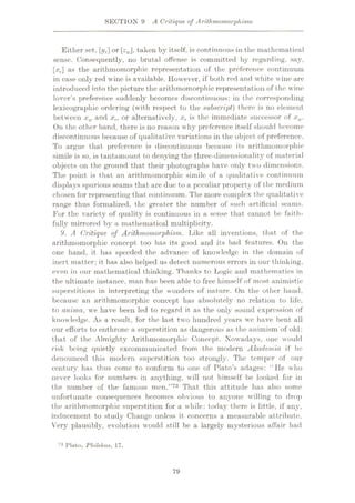 SECTION 9 A Critique of Arithmomorphi&m
Either set, [//r] or zw, taken by itself, is continuous in the mathematical
sense. Consequently, no brutal offense is committed by regarding, say,
[:rr] as the arithmomorphic representation of the preference continuum
in case only red wine is available. However, if both red and white wine are
introduced into the picture the arithmomorphic representation of the wine
lover’s preference suddenly becomes discontinuous: in the corresponding
lexicographic ordering (with respect to the subscript) there is no element
between xw and xr, or alternatively, xT is the immediate successor of xw.
On the other hand, there is no reason why preference itself should become
discontinuous because of qualitative variations in the object of preference.
To argue that preference is discontinuous because its arithmomorphic
simile is so, is tantamount to denying the three-dimensionality of material
objects on the ground that their photographs have only two dimensions.
The point is that an arithmomorphic simile of a qualitative continuum
displays spurious seams that are due to a peculiar property of the medium
chosen for representing that continuum. The more complex the qualitative
range thus formalized, the greater the number of such artificial seams.
For the variety of quality is continuous in a sense that cannot be faith¬
fully mirrored by a mathematical multiplicity.
9. A Critique of Arithmomorphism. Like all inventions, that of the
arithmomorphic concept too has its good and its bad features. On the
one hand, it has speeded the advance of knowledge in the domain of
inert matter; it has also helped us detect numerous errors in our thinking,
even in our mathematical thinking. Thanks to Logic and mathematics in
the ultimate instance, man has been able to free himself of most animistic
superstitions in interpreting the wonders of nature. On the other hand,
because an arithmomorphic concept lias absolutely no relation to life,
to anima, we have been led to regard it as the only sound expression of
knowledge. As a result, for the last two hundred years wc have bent all
our efforts to enthrone a superstition as dangerous as the animism of old:
that of the Almighty Arithmomorphic Concept. Nowadays, one would
risk being quietly excommunicated from the modern Akudemia if lie
denounced this modern superstition too strongly. The temper of our
century has thus come to conform to one of Plato’s adages: “He who
never looks for numbers in anything, will not himself be looked for in
the number of the famous men.”73 That this attitude has also some
unfortunate consequences becomes obvious to anyone willing to drop
the arithmomorphic superstition for a while: today there is little, if any,
inducement to study Change unless it concerns a measurable attribute.
Very plausibly, evolution would still be a largely mysterious affair had
73 Plato, Philtbus, 17.
79
 
