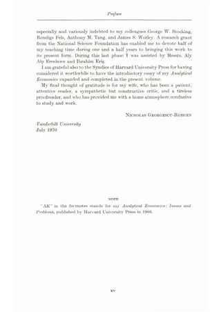 Preface
especially and variously indebted to my colleagues George W. Stocking,
Rendigs Fels, Anthony M. Tang, and James S. Worley. A research grant
from the National Science Foundation has enabled me to devote half of
my teaching time during one and a half years to bringing this work to
its present form. During this last phase I was assisted by Messrs. Aly
Alp Ercelawn and Ibrahim Eri§.
I am grateful also to the Syndics of Harvard University Press for having
considered it worthwhile to have the introductory essay of my Analytical
Economic# expanded and completed in the present volume.
My final thought of gratitude is for my wife, who has been a patient,
attentive reader, a sympathetic but constructive critic, and a tireless
proofreader, and who has provided me with a home atmosphere conducive
to study and work.
NICHOLAS GEORGESCTJ-ROEGEN
Vanderbilt University
July 1970
NOTE
“AE” in the footnotes stands for iny Analytical Economics: Issues and
Problems, published by Harvard University Press in
xv
 