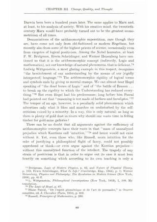 CHAPTER III Change, Quality, and Thought
Darwin been born a hundred years later. The same applies to Marx and,
at least, to his analysis of society. With his creative mind, the twentieth-
century Marx would have probably turned out to be the greatest econo¬
metrician of all times.
Denunciations of the aritlunomorphic superstition, rare though they
arc, have come not only from old-fashioned or modern Hegelians, but
recently also from some of the highest priests of science, occasionally even
from exegetes of logical positivism. Among the Nobel laureates, at least
P. W. Bridgman. Erwin Schrbdinger, and Werner Heisenberg have cau¬
tioned us that it is the arithmomorphic concept (indirectly, Logic and
mathematics), not our knowledge of natural phenomena, that is deficient.74
Ludwig Wittgenstein, a most glaring example in this respect, recognizes
“the bewitchment of our understanding by the means of our [rigidly
interpreted] language.”75 The arithmomorphic rigidity of logical terms
and symbols ends by giving us mental cramps. Wc can almost hear Hegel
speaking of “the dead bones of Logic” and of “the battle of Reason . . .
to break up the rigidity to which the Understanding has reduced every¬
thing.”78 But even Hegel had his predecessors: long before him Pascal
had pointed out that “reasoning is not made of barbara and baralipton”77
The temper of an age, however, is a peculiarly solid phenomenon which
advertises only what it likes and marches on undisturbed by the self-
criticism voiced by a minority. In a way, this is only natural: as long as
there is plenty of gold dust in rivers why should one waste time in felling
timber for gold-mine galleries ?
There can be no doubt that all arguments against the sufficiency of
arithmomorphic concepts have their roots in that “mass of unanalyzed
prejudice which Kantians call ‘intuition,’”78 and hence would not exist
without it. Yet, even those who, like Russell, scorn intuition for the
sake of justifying a philosophical flight of fancy, could not possibly
apprehend or think
—or even argue against the Kantian prejudice—
without this unanalyzed function of the intellect. The tragedy of any
strain of positivism is that in order to argue out its case it must lean
heavily on something which according to its own teaching is only a
74 Bridgman, Logic of Modem Physics, p. 62, and Nature of Physical Theory,
p. 113; Erwin Schrodinger, What Is Life? (Cambridge, Eng., 1944), p. 1; Werner
Heisenberg, Physics and Philosophy: The Revolution in Modern Science (New York,
1958), pp. 85 IT.
75 L. Wittgenstein, Philosophical Investigations (New York, 1953), I, 109. My
translation.
~6 The Logic of Hegel, p. 67.
77 Blaise Pascal, “De l’esprit geomotrique et de Part de persuader,” in Oeuvres
completes, ed. J. Chevalier (Paris, 1954), p. 602.
78 Russell, Principles of Mathematics, p. 260.
80
 