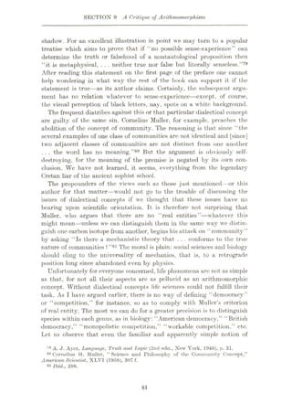 SECTION 9 A Critique of Arithmornorphism
shadow. For an excellent illustration in point we may turn to a popular
treatise which aims to prove that if “no possible sense-experience” can
determine the truth or falsehood of a nontautological proposition then
“it is metaphysical, . . . neither true nor false but literally senseless.”79
After reading this statement on the first page of the preface one cannot
help wondering in what way the rest of the book can support it if the
statement is true—as its author claims. Certainly, the subsequent argu¬
ment has no relation whatever to sense-experience—except, of course,
the visual perception of black letters, nay, spots on a white background.
The frequent diatribes against this or that particular dialectical concept
are guilty of the same sin. Cornelius Muller, for example, preaches the
abolition of the concept of community. The reasoning is that since “the
several examples of one class of communities arc not identical and [since]
two adjacent classes of communities are not distinct from one another
. . . the word lias no meaning.”80 But the argument is obviously self-
destroying, for the meaning of the premise is negated by its own con¬
clusion. We have not learned, it seems, everything from the legendary
Cretan liar of the ancient sophist school.
The propounders of the views such as those just mentioned—or this
author for that matter—would not go to the trouble of discussing the
issues of dialectical concepts if we thought that these issues have no
bearing upon scientific orientation. It is therefore not surprising that
Muller, who argues that there are no “real entities”—whatever this
might mean—unless we can distinguish them in the same way we distin¬
guish one carbon isotope from another, begins his attack on “community”
by asking “Is there a mechanistic theory that . . . conforms to the true
nature of communities ? ”81 The moral is plain: social sciences and biology
should cling to the universality of mechanics, that is, to a retrograde
position long since abandoned even by physics.
Unfortunately for everyone concerned, life phenomena arc not as simple
as that, for not all their aspects are as pellucid as an arithmomorphic
concept. Without dialectical concepts life sciences could not fulfill their
task. As I have argued earlier, there is no way of defining “democracy”
or “competition,” for instance, so as to comply with Muller’s criterion
of real entity. The most we can do for a greater precision is to distinguish
species within each genus, as in biology: “American democracy,” “British
democracy,” “monopolistic competition,” “workable competition,” etc.
Let us observe that even the familiar and apparently simple notion of
79 A. J. Ayer, Lanyuaye, Truth and Txtyic (2nd edn., New York, 1946), p. 31.
80 Cornelius H. Muller, “Science and Philosophy of the Community Concept,”
American Scientist, XLVI (1958), 307 f.
si Ibid., 298.
81
 