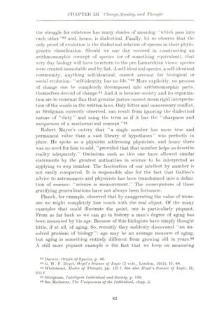 CHAPTER III Change, Quality, and Thought
the struggle for existence has many shades of meaning “which pass into
each other”82 and, hence, is dialectical. Finally, let us observe that the
only proof of evolution is the dialectical relation of species in their phylo¬
genetic classification. Should we one day succeed in constructing an
arithmomorphic concept of species (or of something equivalent), that
very day biology will have to return to the pre-Lamarekian views: species
were created immutable and by fiat. A self-identical species, a self-identical
community, anything self-identical, cannot account for biological or
social evolution: “self-identity has no life.”83 More explicitly, no process
of change can be completely decomposed into arithmomorphic parts,
themselves devoid of change.84 And it is because society and its organiza¬
tion arc in constant flux that genuine justice cannot mean rigid interpreta¬
tion of the words in the written laws. Only bitter and unnecessary conflict,
as Bridgman correctly observed, can result from ignoring the dialectical
nature of “duty” and using the term as if it has the “sharpness and
uniqueness of a mathematical concept.”85
Robert Mayer’s outcry that “a single number has more true and
permanent value than a vast library of hypotheses” was perfectly in
place. He spoke as a physicist addressing physicists, and hence there
was no need for him to add, “provided that that number helps us describe
reality adequately.” Omissions such as this one have allowed similar
statements by the greatest authorities in science to be interpreted as
applying to any number. The fascination of our intellect by number is
not easily conquered. It is responsible also for the fact that Galileo’s
advice to astronomers and physicists has been transformed into a defini¬
tion of essence: “science is measurement.” The consequences of these
gratifying generalizations have not always been fortunate.
Planck, for example, observed that by exaggerating the value of meas¬
ure wc might completely lose touch with the real object. Of the many
examples that could illustrate the point, one is particularly piquant.
From as far back as we can go in history a man’s degree of aging has
been measured by his age. Because of this biologists have simply thought
little, if at all, of aging. So, recently they suddenly discovered “an un¬
solved problem of biology”: age may be an average measure of aging,
but aging is something entirely different from growing old in years.86
A still more piquant example is the fact that wc keep on measuring
82 Darwin, Origin of Species, p. 46.
83 G. W. F. Hegel, Hegel's Science of Logic (2 vols., London, 1951), II, 68.
84 Whitehead, Modes of Thought, pp. 131 f. See also llegel's Science of Logic, II,
251 f.
85 Bridgman, Intelligent Individual and Society, p. 116.
88 See Mt-dawar, The Uniqueness of the Individual, chap. ii.
82
 