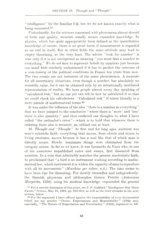 8ECTION 10 Thought and ‘‘Thought'’
“intelligence” by the familiar I.Q. but we do not known exactly what is
being measured.87
Undoubtedly, for the sciences concerned with phenomena almost devoid
of form and quality, measure usually means expanded knowledge. Tn
physics, which has quite appropriately been defined as the quantitative
knowledge of nature, there is no great harm if measurement is regarded
as an end in itself. But in other fields the same attitude may lead to
empty theorizing, at the very least. The advice “look for number” is
wise only if it is not interpreted as meaning “you must find a number in
everything.” We do not have to represent beliefs by numbers just because
our mind feels similarly embarrassed if it has to predict the outcome of
a coin-tossing or the political conditions in France ten years from now.
The two events are not instances of the same phenomenon. A measure
for all uncertainty situations, even though a number, has absolutely no
scientific value, for it can be obtained only by an intentionally mutilated
representation of reality. We hear people almost every day speaking of
“calculated risk.” but no one yet can tell us how he calculated it so that
we could check his calculations. “Calculated risk” if taken literally is a
mere parade of mathematical terms.88
It was under the influence of the idea “there is a number in everything”
that we have jumped to the conclusion “where there is ‘more’ and ‘less’
there is also quantity,” and thus enslaved our thoughts to what 1 have
called “the ordinalist’s error”—which is to hold that wherever there is
ordering there also is measure, an ordinal one at least.
10. Thought and “Thought.” At first and for long ages, animism was
man’s scientific faith: everything that moves, from clouds and rivers to
living creatures, moves because it has a soul like that of which man is
directly aware. Slowly, inanimate things were eliminated from the
category anima. As far as we know, it tvas Leonardo da Vinci who, in one
of his numerous unpublished notes and essays, first dissented from
animism. In a vein that admirably matches the present maehinistic faith,
he proclaimed that “a bird is an instrument working according to mathe¬
matical law, which instrument it is within the capacity of man to reproduce
with all its movements” (Macchine per volare, n.d.). The time seems to
have been ripe for dissenting. For shortly thereafter and independently,
the Spanish physician and philosopher Gomez Pereira (Antoniana
Margarita, 1554), using his medical knowledge, expounded the general
87 For a Ruccint discussion of this point, see J. P. Guilford “Intelligence Has Three
Facets,” Science, May 10, 1968, pp. 615-618, as well as the brief remarks in the next
section, below.
88 For the argument I have offered against the measurability of even documented
belief, see my urtieles “Choice, Expectations and Measurability” (1954) and,
especially, “The Nature of Expectation and Uncertainty” (1958), reprinted in AE.
83
 