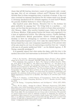 CHAPTER III Change, Quality, and Thought
thesis that all life-bearing structures consist of movements only: except¬
ing man, they all are automata without soul.89 Because this reversed
doctrine frees us from recognizing many a mystery of nature, it has ever
since exercised an immense fascination for the human mind even though
it obviously foreshadowed the ultimate negation of mind itself.90 Hence,
the periodic ebullient fashions to which it has given rise.
One hundred years after Pereira, Descartes lent to the doctrine his
great authority by arguing that “the living body is a machine . . . not
more, not less than the movements of a clock or of any other automaton”
(De UHomme, 1664). After another hundred years, Julien dc La Mettrie
(L’llomme Machine, 1748) pushed further the theme and supported it by
a host of sophisticated details. The following century, Charles Babbage,
with characteristic British practicalism, moved toward applying the
doctrine to facts by attempting to construct an Analytical Engine.91
After still another hundred years, there came the current fashion with its
fervent belief that only some temporary imperfections of the present state
of the arts stand in our way of constructing a machine that can “ compete
with men in all purely intellectual fields”—as the British logician, A. M.
Turing, assuredly proclaims.92
It is generally argued that what makes the claim valid this time is the
modern discoveries and innovations in electronics.93 The truth is that the
See J. M. Guardia, “Philosophes Espagnols: Gomez Pereira,” Revue philoso-
phique de la France el de VKtranger, XXVIII (1889), 270-291, 382-407, 607-634.
90 To emphasize this negation G. Ryle, The Concept of Mind (London, 1949),
pp. 15 ff, spoke of the Mind as “the Ghost in the Machine,” or “the Ilorse in the
Railway Engine.” (Actually, the metaphor belongs to a German novelist and had
already been mentioned by Max Planck, The New Science, New York, 1959, p. 82.)
Interesting also is Ryle’s conclusion in “ The Physical Hasis of Mind: A Philosophers’
Symposium,” The Physical Basis of Mind, ed. P. Luslctt (Oxford, 1952), pp. 75-79,
namely, that “‘Mind’ and 4
Matter’ are echoes from the hustings of philosophy and
prejudice the solutions of all problems posed in terms of them.” For a penetrating,
albeit impassioned, rebuttal see A. Koestler, The Ghost in the Machine (Now York,
1967).
91 See B. V. Bowden, “A Brief History of Computation,” Faster than Thought:
A Symposium on Digital Computing Machines, ed. B. V. Bowden (London, 1953),
pp. 3—31.
92 A. M. Turing, “Computing Machinery and Intelligence,” Mind, LIX (1950),
460.
93 E.g., W. R. Ashby, “ Design for a Brain,” Electronic Engineering, XX (1948),
379, urgues that, before electronics, machines were mechanical, but now they have a
richer meaning because of the feedback, an idea propounded also by Norbert Wiener,
Cybernetics or Control and Communication in the Animal and the Machine (2nd edn.,
New York, 1961). Yet the feedback does not belong only to electronics. The principle
of virtual displacements used by classical mechanics in analyzing the stability of
equilibrium (later imported into economics) clearly implies the feedback. Formally,
there is no difference between Ashby’s homeostat (his pp. 380 f) and a system of a
number of balls left to themselves inside a bowl; both will go back to their “equili¬
brium ” if disturbed within reasonable bounds.
89
84
 