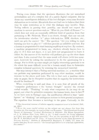CHAPTER TIT Change, Quality, and Thought
Turing even claims that the specimen illustrates the yet unrealized
potentialities not of a complex but of a purely digital computer. But he
shuns any unambiguous definition of the test dialogue, even some Socratic
elaboration on its nature. His article does not lead one to believe that there
may be some restriction as to what the dialogue may involve. True,
Turing reflects in passing that, possibly, one should not expect the
machine to answer questions such as “ What do you think of Picasso ? ”—
which does not seem an essentially different kind of question from that
pertaining to Mr. Pickwick. There is no doubt, though, that one can ask
the interlocutor whether “it” plays tick-tack-toe, NIM, checkers, etc.,
until one gets the answer ‘No/’ The question ‘ Arc you willing to start
learning now how to play it?” will then provide an infallible acid test. For
a human is programmed to start learning anythingat any time. By contrast,
a machine programmed to learn, say, checkers already knows how to
play it: if it does not know, it is ipso facto not programmed to learn it
either. .So, the answer of the machine will perforce give up the show there
and then. I also contend that the same result will obtain (with less assur¬
ance, however) by asking the interlocutor to do the questioning for a
change. For to think up some simple yet highly interesting questions is on
the whole far more difficult (even for a human mind) than to formulate
complex technical questions by scanning the memorized material.
One may interject that a Turing universal machine, i.e., a machine that
can perform any operation performed by any other machine, would be
immune to the above acid tests. The rub is that such a machine exists
only on paper, for its blueprint requires that its capacity for instructions
should be limitless.98
When everything is said and done, it is seen that all proofs of the
"computer performance = the human thought” involve the eternal
verbal swindle. “Thinking” is only what computers do (or may do on
paper), not what the primitive computer, the human brain, docs in fact."
As we have seen in Turing’s case, the justification offered is that “intel¬
ligence ” or “thinking” are ambiguous notions in their general acceptance.
The equation thus becomes a tautology in the game. Curiously, in the
98 The theoretical interest of infinite capacity computers is not to be denied. Ibid.,
pp. 438 f.
99 Even the more careful writers on the subject are not always free from this
inversion sin. For example, we read in John von Neumann, “The General and Logical
Theory of Automata,” Cerebral Mechanisms in Behavior: The Hixon Symposium,
ed. L. A. Jeffress (New York, 1951), p. 10: “I shall consider the living organisms
as if they were purely digitul automata.” Few are the specialists in this field who,
like W. S. McCulloch and W. Pitts, “A Logical Calculus of the Ideas Immanent in
Nervous Activity,” Bulletin of Mathematical Biophysics, V (1943), 117, warn the
reader tliut they do not conceive “ the formal equivalence to be a factual explanation.
Per contra /”
86
 