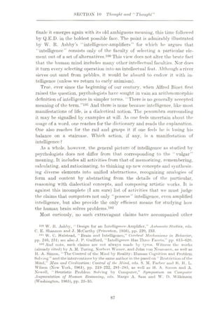 SECTION 10 Thought and Thought”
finale it emerges again with its old ambiguous meaning, this time followed
by Q.E.D. in the boldest possible face. The point is admirably illustrated
by W. R. Ashby’s “intelligence-amplifiers” for which he argues that
“intelligence” consists only of the faculty of selecting a particular ele¬
ment out of a set of alternatives.100 This view does not alter the brute fact
that the human mind includes many other intellectual faculties. Nor does
it turn every selecting operation into an intellectual feat. Although a river
sieves out sand from pebbles, it would be absurd to endow it with in¬
telligence (unless we return to early animism).
True, ever since the beginning of our century, when Alfred Binet first
raised the question, psychologists have sought in vain an arithmomorphie
definition of intelligence in simpler terms. “There is no generally accepted
meaning of the term.”101 And there is none because intelligence, like most
manifestations of life, is a dialectical notion. The penumbra surrounding
it may be signalled by examples at will. As one feels uncertain about the
usage of a word, one reaches for the dictionary and reads the explanation.
One also reaches for the rail and grasps it if one feels he is losing his
balance on a staircase. Which action, if any, is a manifestation of
intelligence ?
As a whole, however, the general picture of intelligence as studied by
psychologists does not differ from that corresponding to the “vulgar”
meaning. It includes all activities from that of memorizing, remembering,
calculating, and ratiocinating, to thinking up new concepts and synthesiz¬
ing diverse elements into unified abstractions, recognizing analogies of
form and content by abstracting from the details of the particular,
reasoning with dialectical concepts, and composing artistic works. It is
against this incomplete (T am sure) list of activities that we must judge
the claims that computers not only “possess” intelligence, even amplified
intelligence, but also provide the only efficient means for studying how
the human brain solves problems.102
Most curiously, no such extravagant claims have accompanied other
i°0 w. R. Ashby, “Design for an Intelligence-Amplifier,” Automata Studies, eds.
C. E. Shunnon and ,T. McCurthy (Princeton, 1956), pp. 220, 233.
101 W. C. Halstead, “Bruin and Intelligence,” Cerebral Mechanisms in Behavior,
pp. 246, 251; see ulso J. P. (luilford, “Intelligence Has Three Fucets,” pp. 615-620.
102 And note, such claims are not always made by tyros. Witness the works
(already cited) by A. M. Turing, Norbcrt Wiener, and John von Neumann, as well as
H. A. Simon, “The Control of the Mind by Reality: Human Cognition and Problem
Solving ” and the interventions hy the same author in the panel on “ Restriction of the
Mind,” Man and Civilization: Control of the Mind, eds. S. M. Farber and R. H. L.
Wilson (Now York, 1961), pp. 219-232, 281-285, as well as H. A. Simon and A.
Newell, “ Heuristic Problem Solving by Computer,” Symposium on Computer
Augmentation of Human Reasoning, eds. Margo A. Suss und W. D. Wilkinson
(Washington, 1965), pp. 25-35.
87
 