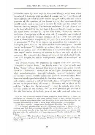CHAPTER TIT Change, Quality, and Thought
inventions made by man, equally marvelous though many were when
introduced. A telescope with an adapted camera can “see” one thousand
times farther and better than the human eye; yet nobody claimed that it
possesses all the qualities of the human eye or that ophthalmologists
should turn to such a contraption in order to study how the human eye
functions in every respect. The immense usefulness of a jet plane is not
in the least affected by the fact that it does not flap its wings, lay eggs,
and hatch them—as birds do. By the same token, the equally immense
usefulness of computers needs no sales talk. A computer has calculated
the first one hundred thousand decimals of 7r in a little less than nine
hours, a job estimated to require 30,000 years for a man with a calculator
to accomplish.103 This is no reason for presenting the computers as
intelligent giants with an I.Q. of one million whose intelligence “exceeds
that of its designer.”104 And if in an ordinary test a computer showed an
I.Q. of one million, nay, of one thousand, it would only attest that, as I
have argued earlier, focusing on measure we have lost sight of what is
measured. The computer does transcend some of the intellectual limita¬
tions of its designer, but not his intelligence in the relevant meaning of the
term.105
For obvious reasons, the arguments in support of the dual equation,
“computer = human brain,” can hardly resort to verbal swindle and
define “brain” ad hoc. Instead, they resort to paper-and-pencil models
based on “convenient” assumptions or analogies, completely ignoring
what neurohistologists, neurophysiologists, neuropsychologists, and
psychiatrists tell us about the unanswered questions about the brain. Even
Neumann’s early speculation that the brain is a mixed system of an analog
and a digital computer is well off the mark. And, a strong believer though
he was in the potentiality of automata, Neumann had to admit in the
end that “in fact, the ‘digital method’ . . . may be entirely alien to the
nervous system [of any animal].”106 The most plausible picture now is
that the functioning of the brain involves not only electrical pulses in a
103 D. G. Fink, Computers and the Human Mind (New York, I960), p. 12. Since the
computers ure estimated to scan their memory cores, to sort, and to compute a
million times (at most) faster than man, the above figure must have allowed for the
immense time needed by man to write down all intermediary computation.
As Ashby does in “ Design for an Intelligence-Amplifier,” pp. 216, 220.
It is beyond question that, as with all human inventions or discoveries, the
designer may find that a computer intended for certain tasks can also be used for
some unintended ones. So is the fact that a computer may cause, say, a state-wide
blackout either by malfunction or if man experiments blindly with it. Cf. note 127,
below.
104
105
Neumann, “The General and Logical Theory of Automata” (cited in note 99,
ubove), Discussion, p. 38, and Neumann, The Computer and the Brain (New Haven,
1958), p. 44.
106
88
 