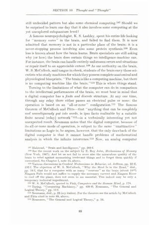 SECTION 10 Thought and “ Thought"
still undecided pattern but also some chemical computing.107 Should we
be surprised to learn one day that it also involves some computing at the
yet unexplored subquantum level ?
A famous neuropsychologist, K. S. Lashley, spent his entire life looking
for “memory cores” in the brain, and failed to find them. It is now
admitted that memory is not in a particular place of the brain: it is a
never-stopping process involving also some protein synthesis.108 Even
less is known about how the brain learns. Brain specialists are still asking
why (or how) the brain does certain things no intelligence-machine can.
For instance, the brain can handle entirely unforeseen errors and situations
or repair itself to an appreciable extent.109 As one authority on the brain,
W. S. McCulloch, said tongue in cheek, students of the brain envy thosesci¬
entists who study machinesfor which they possess completeanatomical and
physiological blueprints. “The brain is like a computing machine, but there
is no computing machine like the brain.”110 This is where things stand.
Turning to the limitations of what the computer can do in comparison
to the intellectual performances of the brain, wc must bear in mind that
a digital computer has a finite and discrete structure. At any one time,
through any relay there either passes an electrical pulse or none: the
operation is based on an “all-or-none” configuration.111 The famous
theorem of McCulloch and Pitts—that “anything that can be completely
and, unambiguously put into words, is ipso facto realizable by a suitable
finite neural |relay] network”112—is a technically interesting yet not
unexpected result. Neumann notes that the digital computer, because of
its all-or-none mode of operation, is subject to the same “unattractive”
limitations as Logic is; he argues, however, that the only drawback of the
digital computer is that it cannot handle problems of mathematical
analysis in which the infinite intervenes.113 Now, an analog computer
107 Halstead, “ Brain and Intelligence,” pp. 209 f.
108 See the recent work on the subject by E. Roy John, Mechanisms of Memory
(New York, 1967). And let. us not fail to score also the miraculous quality of the
bruin to rebel against memorizing irrelevant things und to forget them quickly if
memorized. Sec Chapter I, note 15, above.
109 Vurious discussions in Cerebral Mechanisms in Behavior, ed. Jeffress, pp. 32 ff,
193 f. The objection of W. S. McCulloch, “ Why the Mind Ts in the Head,” ibid.,
pp. 54 f, that for a computer with as many “neurons” as the brain (about 10l°)
Niugara Falls would not suffice to supply the necessary current and Xiagura River
to cool off the plant, docs not seem to me essential. This indeed may be only a
temporary technical impediment.
110 W. S. McCulloch, quoted in Fink, Computers and the Human Mind, p. 178.
111 Turing, “Computing Machinery,” pp. 439 ff; Neumann, “The (General und
Logical Theory,” pp. 15 f.
112 Neumann, ibid., p. 23 (my italics). For the theorem see the article by McCulloch
and Pitts cited in note 99, above.
113 Neumann, “The General and Logical Theory,” p. 16.
89
 