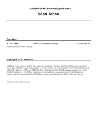 ~(813)325-2478•albeemarine@gmail.com~
Sean Albee
Education
♦ 2002-2003 Broward Community College Ft. Lauderdale, FL
Studied Journalism/Creative Writing
Highlights of Experience
Intelligent worker with over ten (10) years experience handling a wide range of skills including: security, customer
service/sales related environments, hospitality, as well as computer and technologically savvy. Proficient in Microsoft
office with experience in CRM and 3D CAD software. Strong grasp of the English language, literature and writing.
Also hold experience in forklift, heavy equipment operation, property management, marine/yachting industry,
marine/residential/commercial electrical installation, repairs and troubleshooting. Well-traveled and cultured.
*References are available on request
 