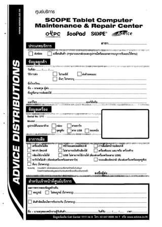 .
                          F1uElusnls
                           SCOPE Tablet Computer
                         Maintenance & Repair Center
., 

                           O~PC ScoPad S(uPE® i~rce
                                          1"$~~s1Iru1Tnu




                                                                                                                                 lil'11J1................................................ 


       '~:-;~~~~t~~~~::t~:.~~~~ll~~~;};~~~~~~~_1~~~~':,~~~'f~}$f" ,~"J~;~t0::'~'~~~};.~«~~;~~;~.4:~'::~~·-l'i'~:-,~';fr-'f:1~~~~~-_;P:0i


         D si..,1ia3.1 D LtliuuWft1 (n..s•tu"l~~ullnaa..,LLIiI::atln'NW;a3.lLana"l"::lIn"l1i1.J3.la1l1i1f'1111)
                                                              •                          •


                           ....... I ....... I .......
        iiin"l1ill                                     D 11.l1tnu6               D SlA'nIIllULiN
                                                        D ~u., 11.11j;l,:::~ .............................................................................................................
        ial"'SlL111U..................................................................................................................................................................
         .,
        11£1 -          U1I1Q~iil ~II1I1
                                         . .., .................................................................................................................................................... 

         ""....

                  ..                 A      •   ., ..
        'rIaU'rIS"I1I1101llfllllaLIil................................................................................................................................................





        Model ................................................................................................ 


        ~l.In1nli1LLum'1~'lU                            D naw


                                                                                ~aLLSMN                li1"'·
                                                                 D bjs111"110uuYimsulli D Lft~WitJUN Uil:::/M;a Lft~WA11
        D              naa"lf"1ubjlrA                            D USB bjs"II.I11alfl"lulA (~alSlLf'I~w'W';aIlS"IU USB)
        o "2i"l~~l'WbjLi"l (9iwSlLf'I:ialW;aIlS1U1I1~~)                                                            D "'S:::tJtJLAUlNlIIl.Intl (9ii)JSltf'l~al'W;al.l~III'lYJI)
        D ~u., (11.11~l"l:::~)............................................................................................................................................................
        nuJEJ11'l1Ij 	      mOUStJh<f v:7LislJcIJVlIJOUA::Jlult'fE1I'11EJnli'lVldurfw:jblJCl
                             fUSVlrilnlS8lS0IJUOlJ<luolJriJUriouaolAsooltJttsU/l:iOU'1nAio


              o           QI      ~             ~       d          6'    A

         S1'W'nJ b~1"'U1'V1 f'fUJiJ1n11
                            9J

         Nan"l'III''l~sotJia~&i1l9iu 

         D             SIII'W           D           bjSI.I!1W (11I,j;l,:::~) ..................................................................................................................... 



         D             iumfiflL~oul,.n"itJl.I"S:::riu {11I,1iI,:::~) .................................................................................................................. 


         ..                                      v           w.,   !:I...~% 	                                               .., .... ..,
        110 -           U"lllanfil1l£llWUnl"lUN1tJIIIlM11....................................................'lUY!1tJ ....... I ....... I.......
                                •                v
                                                                                                                                                                      L'l1:il1........................

                                                        jJaa.l'mAj~nii:IJ Call Center 1111 fllll 8 lw~. 02-547-0000
                                                             .                                                                                      Ml 7      l1~a www.advice.co.th
 