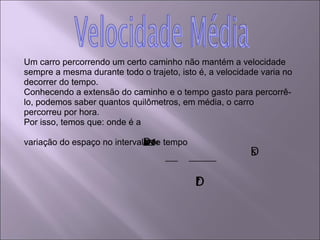 Um carro percorrendo um certo caminho não mantém a velocidade sempre a mesma durante todo o trajeto, isto é, a velocidade varia no decorrer do tempo. Conhecendo a extensão do caminho e o tempo gasto para percorrê-lo, podemos saber quantos quilômetros, em média, o carro percorreu por hora. Por isso, temos que: onde é a variação do espaço no intervalo de tempo  