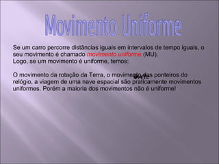 Se um carro percorre distâncias iguais em intervalos de tempo iguais, o seu movimento é chamado  movimento uniforme  (MU). Logo, se um movimento é uniforme, temos:  O movimento da rotação da Terra, o movimento dos ponteiros do relógio, a viagem de uma nave espacial são praticamente movimentos uniformes. Porém a maioria dos movimentos não é uniforme! 