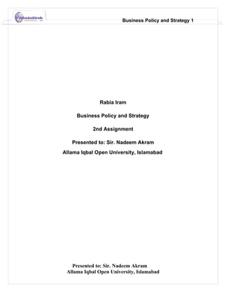 Business Policy and Strategy 1




              Rabia Iram

     Business Policy and Strategy

            2nd Assignment

   Presented to: Sir. Nadeem Akram
Allama Iqbal Open University, Islamabad




   Presented to: Sir. Nadeem Akram
 Allama Iqbal Open University, Islamabad
 